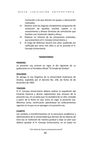 
N  U  E  V  A        L  E  G  I  S  L  A  C  I  Ó  N        U  N  I  V  E  R  S  I  T  A  R  I  A 
“Con Visión de Futuro y Compromiso Social” 
45
institución a las que afecten las quejas u observación 
realizadas; 
III. Realizar ante los órganos competentes propuestas de 
resolución  de  aquellos  asuntos  sujetos  a  su 
conocimiento y ofrecer formulas de conciliación que 
faciliten una resolución rápida y eficaz; 
IV. Elaborar  un  informe  de  las  actuaciones  realizadas, 
que presentará al H. Consejo Universitario; y 
V. El cargo de Defensor durará tres años, pudiendo ser 
ratificado por otros tres años si así lo acuerda el H. 
Consejo Universitario. 
 
 
TRANSITORIOS 
 
PRIMERO 
La  presente  Ley  entrará  en  vigor  al  día  siguiente  de  su 
publicación en el Periódico Oficial "El Estado de Sinaloa". 
 
SEGUNDO 
Se  abroga  la  Ley  Orgánica  de  la  Universidad  Autónoma  de 
Sinaloa,  expedida  por  el  decreto  No.  230,  de  fecha  16  de 
diciembre de 1993. 
 
TERCERO 
El  H.  Consejo  Universitario  deberá  realizar  la  expedición  del 
Estatuto  General  y  demás  reglamentos  que  emanen  de  la 
presente Ley, en un plazo que no excederá de un año, contado 
a  partir  de  la  fecha  en  que  entre  en  vigor  la  presente  Ley. 
Mientras  tanto,  continuarán  aplicándose  los  ordenamientos 
vigentes en lo que no se opongan a la presente Ley. 
 
CUARTO 
Los cambios y transformaciones en la estructura académica y 
administrativa de la Universidad que deriven de los efectos de 
esta Ley se realizarán de manera gradual y bajo un plan que 
deberá  aprobar  el  H.  Consejo  Universitario,  en  un  plazo  no 
 