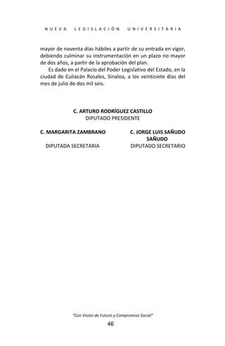  
N  U  E  V  A        L  E  G  I  S  L  A  C  I  Ó  N        U  N  I  V  E  R  S  I  T  A  R  I  A 
“Con Visión de Futuro y Compromiso Social” 
46
mayor de noventa días hábiles a partir de su entrada en vigor, 
debiendo culminar su instrumentación en un plazo no mayor 
de dos años, a partir de la aprobación del plan. 
Es dado en el Palacio del Poder Legislativo del Estado, en la 
ciudad de Culiacán Rosales, Sinaloa, a los veintisiete días del 
mes de julio de dos mil seis. 
 
 
 
C. ARTURO RODRÍGUEZ CASTILLO 
DIPUTADO PRESIDENTE 
 
C. MARGARITA ZAMBRANO  C. JORGE LUIS SAÑUDO  
    SAÑUDO 
  DIPUTADA SECRETARIA  DIPUTADO SECRETARIO
 