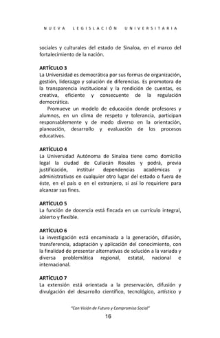  
N  U  E  V  A        L  E  G  I  S  L  A  C  I  Ó  N        U  N  I  V  E  R  S  I  T  A  R  I  A 
“Con Visión de Futuro y Compromiso Social” 
16
sociales  y  culturales  del  estado  de  Sinaloa,  en  el  marco  del 
fortalecimiento de la nación. 
 
ARTÍCULO 3 
La Universidad es democrática por sus formas de organización, 
gestión, liderazgo y solución de diferencias. Es promotora de 
la  transparencia  institucional  y  la  rendición  de  cuentas,  es 
creativa,  eficiente  y  consecuente  de  la  regulación 
democrática. 
Promueve  un  modelo  de  educación  donde  profesores  y 
alumnos,  en  un  clima  de  respeto  y  tolerancia,  participan 
responsablemente  y  de  modo  diverso  en  la  orientación, 
planeación,  desarrollo  y  evaluación  de  los  procesos 
educativos. 
 
ARTÍCULO 4 
La  Universidad  Autónoma  de  Sinaloa  tiene  como  domicilio 
legal  la  ciudad  de  Culiacán  Rosales  y  podrá,  previa 
justificación,  instituir  dependencias  académicas  y 
administrativas en cualquier otro lugar del estado o fuera de 
éste,  en  el  país  o  en  el  extranjero,  si  así  lo  requiriere  para 
alcanzar sus fines. 
 
ARTÍCULO 5 
La función de docencia está fincada en un currículo integral, 
abierto y flexible. 
 
ARTÍCULO 6 
La  investigación  está  encaminada  a  la  generación,  difusión, 
transferencia, adaptación y  aplicación  del  conocimiento,  con 
la finalidad de presentar alternativas de solución a la variada y 
diversa  problemática  regional,  estatal,  nacional  e 
internacional. 
 
ARTÍCULO 7 
La  extensión  está  orientada  a  la  preservación,  difusión  y 
divulgación  del  desarrollo  científico,  tecnológico,  artístico  y 
 
