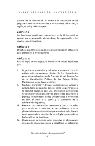  
N  U  E  V  A        L  E  G  I  S  L  A  C  I  Ó  N        U  N  I  V  E  R  S  I  T  A  R  I  A 
“Con Visión de Futuro y Compromiso Social” 
17
cultural  de  la  humanidad,  así  como  a  la  vinculación  de  los 
programas con sectores sociales e instituciones del estado, la 
región, el país y del extranjero. 
 
ARTÍCULO 8 
Las  funciones  académicas  sustantivas  en  la  Universidad  se 
apoyan  en  la  planeación  democrática,  la  organización  y  los 
servicios administrativos. 
 
ARTÍCULO 9 
El trabajo académico colegiado es de participación obligatoria 
para profesores e investigadores. 
 
ARTÍCULO 10 
Para  el  logro  de  su  objeto,  la  Universidad  tendrá  facultades 
para: 
 
I. Organizarse  académica  y  administrativamente  como  lo 
estime  más  conveniente,  dentro  de  los  lineamientos 
generales establecidos en la Fracción VII del Artículo 3o. 
de  la  Constitución  Política  de  los  Estado  Unidos 
Mexicanos y los de la presente ley; 
II. Producir,  transmitir  y  divulgar  conocimientos,  valores  y 
cultura, tanto de carácter general como los pertinentes a 
la  realidad  regional;  con  una  orientación  democrática 
nacionalista y universal a la vez, procurando desarrollar a 
plenitud las facultades de los universitarios e inculcando 
en  ellos  el  amor  a  la  patria  y  la  conciencia  de  la 
solidaridad y la justicia; 
III. Procurar  una  vinculación  permanente  con  la  sociedad 
para  incidir  en  la  solución  de  sus  problemas  y  en  el 
planteamiento de alternativas para su desarrollo, basada 
en el avance de la ciencia y la tecnología y proporcionar 
los beneficios de la cultura; 
IV. Llevar a cabo su función social educativa en el marco del 
sistema de educación estatal y establecer las relaciones 
 