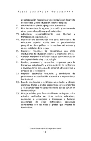  
N  U  E  V  A        L  E  G  I  S  L  A  C  I  Ó  N        U  N  I  V  E  R  S  I  T  A  R  I  A 
“Con Visión de Futuro y Compromiso Social” 
18
de colaboración necesarias que contribuyan al desarrollo 
de la entidad y de la educación superior del país; 
V. Determinar sus planes y programas académicos; 
VI. Fijar los términos de ingreso, promoción y permanencia 
de su personal académico y administrativo; 
VII. Administrar  responsablemente  con  libertad  y 
transparencia su patrimonio; 
VIII. Mantener  una  coordinación  con  otras  instituciones  de 
educación  superior  acorde  con  las  peculiaridades 
geográficas,  demográficas  y  productivas  del  estado  y 
demás entidades de la región; 
IX. Promover  relaciones  de  colaboración  con  otras 
instituciones de educación superior u organismos afines; 
X. Generar, transmitir y difundir nuevos conocimientos en 
el campo de la ciencia y la tecnología; 
XI. Diseñar,  promover  y  desarrollar  programas  para  la 
formación, actualización y adiestramiento de profesores 
e investigadores, así como de personal administrativo y 
directivo de la institución; 
XII. Propiciar  desarrollos  culturales  y  condiciones  de 
permanente  autoevaluación  académica  y  mejoramiento 
institucional; 
XIII. Expedir constancias y certificados de estudios y otorgar 
diplomas, títulos y grados académicos correspondientes 
a los diversos tipos y niveles de estudio que se cursen en 
la Institución; y 
XIV. Otorgar validez, para fines académicos de ingreso, a los 
estudios  realizados  en  otros  centros  educativos, 
nacionales  o  extranjeros  e  incorporar  y  fusionar 
enseñanzas  de  otras  instituciones  educativas 
coincidentes  con  los  tipos  y  grados  que  imparta  la 
Universidad. 
 