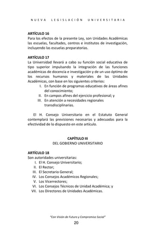  
N  U  E  V  A        L  E  G  I  S  L  A  C  I  Ó  N        U  N  I  V  E  R  S  I  T  A  R  I  A 
“Con Visión de Futuro y Compromiso Social” 
20
ARTÍCULO 16 
Para los efectos de la presente Ley, son Unidades Académicas 
las escuelas, facultades, centros e institutos de investigación, 
incluyendo las escuelas preparatorias. 
 
ARTÍCULO 17 
La  Universidad  llevará  a  cabo  su  función  social  educativa  de 
tipo  superior  impulsando  la  integración  de  las  funciones 
académicas de docencia e investigación y de un uso óptimo de 
los  recursos  humanos  y  materiales  de  las  Unidades 
Académicas, con base en los siguientes criterios: 
I. En función de programas educativos de áreas afines 
del conocimiento; 
II. En campos afines del ejercicio profesional; y 
III. En atención a necesidades regionales 
transdisciplinarias. 
 
El  H.  Consejo  Universitario  en  el  Estatuto  General 
contemplará  las  previsiones  necesarias  y  adecuadas  para  la 
efectividad de lo dispuesto en este artículo. 
 
 
CAPÍTULO III 
DEL GOBIERNO UNIVERSITARIO 
 
ARTÍCULO 18 
Son autoridades universitarias: 
I. El H. Consejo Universitario; 
II. El Rector; 
III. El Secretario General; 
IV. Los Consejos Académicos Regionales; 
V. Los Vicerrectores; 
VI. Los Consejos Técnicos de Unidad Académica; y 
VII. Los Directores de Unidades Académicas. 
 
 
 
 