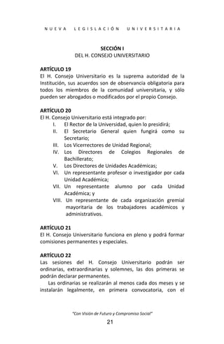  
N  U  E  V  A        L  E  G  I  S  L  A  C  I  Ó  N        U  N  I  V  E  R  S  I  T  A  R  I  A 
“Con Visión de Futuro y Compromiso Social” 
21
SECCIÓN I 
DEL H. CONSEJO UNIVERSITARIO 
 
ARTÍCULO 19 
El  H.  Consejo  Universitario  es  la  suprema  autoridad  de  la 
Institución, sus acuerdos son de observancia obligatoria para 
todos  los  miembros  de  la  comunidad  universitaria,  y  sólo 
pueden ser abrogados o modificados por el propio Consejo. 
 
ARTÍCULO 20 
El H. Consejo Universitario está integrado por: 
I. El Rector de la Universidad, quien lo presidirá; 
II. El  Secretario  General  quien  fungirá  como  su 
Secretario; 
III. Los Vicerrectores de Unidad Regional; 
IV. Los  Directores  de  Colegios  Regionales  de 
Bachillerato; 
V. Los Directores de Unidades Académicas; 
VI. Un representante profesor o investigador por cada 
Unidad Académica; 
VII. Un  representante  alumno  por  cada  Unidad 
Académica; y 
VIII. Un  representante  de  cada  organización  gremial 
mayoritaria  de  los  trabajadores  académicos  y 
administrativos. 
 
ARTÍCULO 21 
El H. Consejo Universitario funciona en pleno y podrá formar 
comisiones permanentes y especiales. 
 
ARTÍCULO 22 
Las  sesiones  del  H.  Consejo  Universitario  podrán  ser 
ordinarias,  extraordinarias  y  solemnes,  las  dos  primeras  se 
podrán declarar permanentes. 
Las ordinarias se realizarán al menos cada dos meses y se 
instalarán  legalmente,  en  primera  convocatoria,  con  el 
 