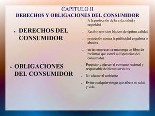 CAPITULO II
        DERECHOS Y OBLIGACIONES DEL CONSUMIDOR
                                ●    A la protección de la vida, salud y
                                     seguridad
    ●   DERECHOS DEL            ●    Recibir servicios básicos de óptima calidad

        CONSUMIDOR              ●    protección contra la publicidad engañosa o
                                     abusiva
                                ●    en las empresas se mantenga un libro de
                                     reclamos que estará a disposición del
                                     consumidor
                                    Propiciar y ejercer el consumo racional y
➢   OBLIGACIONES            ➢

                                    responsable de bienes servicios
    DEL CONSUMIDOR          ➢       No afectar el ambiente
                            ➢       Evitar cualquier riesgo que afecte su salud
                                    y vida
 
