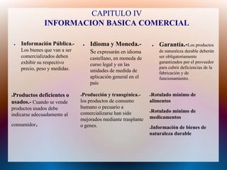 CAPITULO IV
                   INFORMACION BASICA COMERCIAL

    ●   Información Pública.-          ●   Idioma y Moneda.-              ●   Garantía.-Los productos
        Los bienes que van a ser           Se expresarán en idioma            de naturaleza durable deberán
        comercializados deben              castellano, en moneda de           ser obligatoriamente
        exhibir su respectivo                                                 garantizados por el proveedor
                                           curso legal y en las
        precio, peso y medidas.                                               para cubrir deficiencias de la
                                           unidades de medida de              fabricación y de
                                           aplicación general en el           funcionamiento.
                                           país

Productos deficientes o
●                                  ●Producción y transgénica.-        ●Rotulado mínimo de
usados.- Cuando se vende           los productos de consumo           alimentos
productos usados debe              humano o pecuario a
                                   comercializarse han sido           Rotulado mínimo de
                                                                      ●
indicarse adecuadamente al
                                   mejorados mediante trasplante      medicamentos
consumidor    .                    o genes.                           Información de bienes de
                                                                      ●

                                                                      naturaleza durable
 