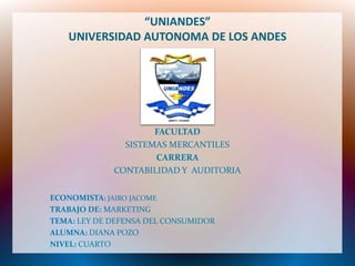 “UNIANDES”
   UNIVERSIDAD AUTONOMA DE LOS ANDES




                     FACULTAD
               SISTEMAS MERCANTILES
                     CARRERA
             CONTABILIDAD Y AUDITORIA


ECONOMISTA: JAIRO JACOME
TRABAJO DE: MARKETING
TEMA: LEY DE DEFENSA DEL CONSUMIDOR
ALUMNA: DIANA POZO
NIVEL: CUARTO
 