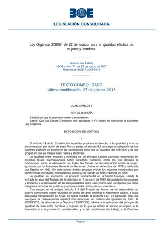 Ley Orgánica 3/2007, de 22 de marzo, para la igualdad efectiva de
mujeres y hombres.
Jefatura del Estado
«BOE» núm. 71, de 23 de marzo de 2007
Referencia: BOE-A-2007-6115
TEXTO CONSOLIDADO
Última modificación: 27 de julio de 2013
JUAN CARLOS I
REY DE ESPAÑA
A todos los que la presente vieren y entendieren.
Sabed: Que las Cortes Generales han aprobado y Yo vengo en sancionar la siguiente
Ley Orgánica.
EXPOSICIÓN DE MOTIVOS
I
El artículo 14 de la Constitución española proclama el derecho a la igualdad y a la no
discriminación por razón de sexo. Por su parte, el artículo 9.2 consagra la obligación de los
poderes públicos de promover las condiciones para que la igualdad del individuo y de los
grupos en que se integra sean reales y efectivas.
La igualdad entre mujeres y hombres es un principio jurídico universal reconocido en
diversos textos internacionales sobre derechos humanos, entre los que destaca la
Convención sobre la eliminación de todas las formas de discriminación contra la mujer,
aprobada por la Asamblea General de Naciones Unidas en diciembre de 1979 y ratificada
por España en 1983. En este mismo ámbito procede evocar los avances introducidos por
conferencias mundiales monográficas, como la de Nairobi de 1985 y Beijing de 1995.
La igualdad es, asimismo, un principio fundamental en la Unión Europea. Desde la
entrada en vigor del Tratado de Ámsterdam, el 1 de mayo de 1999, la igualdad entre mujeres
y hombres y la eliminación de las desigualdades entre unas y otros son un objetivo que debe
integrarse en todas las políticas y acciones de la Unión y de sus miembros.
Con amparo en el antiguo artículo 111 del Tratado de Roma, se ha desarrollado un
acervo comunitario sobre igualdad de sexos de gran amplitud e importante calado, a cuya
adecuada transposición se dirige, en buena medida, la presente Ley. En particular, esta Ley
incorpora al ordenamiento español dos directivas en materia de igualdad de trato, la
2002/73/CE, de reforma de la Directiva 76/207/CEE, relativa a la aplicación del principio de
igualdad de trato entre hombres y mujeres en lo que se refiere al acceso al empleo, a la
formación y a la promoción profesionales, y a las condiciones de trabajo; y la Directiva
LEGISLACIÓN CONSOLIDADA
Página 1
 