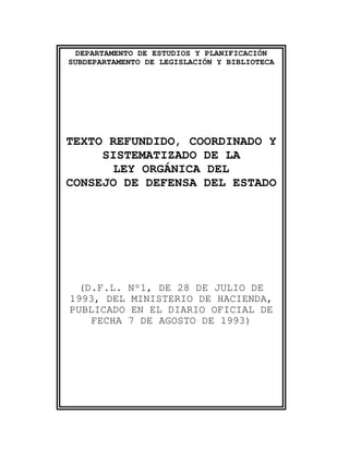 DEPARTAMENTO DE ESTUDIOS Y PLANIFICACIÓN
SUBDEPARTAMENTO DE LEGISLACIÓN Y BIBLIOTECA




TEXTO REFUNDIDO, COORDINADO Y
     SISTEMATIZADO DE LA
      LEY ORGÁNICA DEL
CONSEJO DE DEFENSA DEL ESTADO




 (D.F.L. Nº1, DE 28 DE JULIO DE
1993, DEL MINISTERIO DE HACIENDA,
PUBLICADO EN EL DIARIO OFICIAL DE
   FECHA 7 DE AGOSTO DE 1993)
 