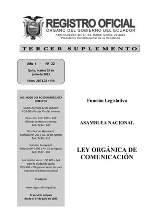 Función Legislativa
ASAMBLEA NACIONAL
LEY ORGÁNICA DE
COMUNICACIÓN
T E R C E R S U P L E M E N T O
Año  I     ‐     Nº  22 
 
Quito, martes 25 de  
junio de 2013 
 
Valor: US$ 1.25 + IVA  
 
ING. HUGO DEL POZO BARREZUETA 
DIRECTOR 
 
Quito: Avenida 12 de Octubre 
N 16‐90 y Pasaje Nicolás Jiménez 
 
Dirección: Telf. 2901 ‐ 629 
Oficinas centrales y ventas: 
Telf. 2234 ‐ 540 
 
Distribución (Almacén): 
Mañosca Nº 201 y Av. 10 de Agosto 
Telf. 2430 ‐ 110 
 
Sucursal Guayaquil: 
Malecón Nº 1606 y Av. 10 de Agosto 
Telf. 2527 ‐ 107 
 
 
Suscripción anual: US$ 400 + IVA 
para la ciudad de Quito 
US$ 450 + IVA para el resto del país 
Impreso en Editora Nacional 
 
 
24 páginas 
 
 
 
www.registroficial.gob.ec 
 
 
Al servicio del país 
desde el 1º de julio de 1895 
 