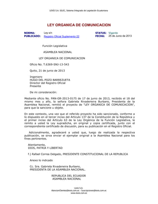 LEXIS S.A. SILEC, Sistema Integrado de Legislación Ecuatoriana
Lexis S.A.
AtencionClientes@lexis.com.ec - Suscripciones@lexis.com.ec
www.lexis.com.ec
LEY ORGANICA DE COMUNICACION
NORMA: Ley s/n STATUS: Vigente
PUBLICADO: Registro Oficial Suplemento 22 FECHA: 25 de Junio de 2013
Función Legislativa
ASAMBLEA NACIONAL
LEY ORGANICA DE COMUNICACION
Oficio No. T.6369-SNJ-13-543
Quito, 21 de junio de 2013
Ingeniero
HUGO DEL POZO BARREZUETA
Director del Registro Oficial
Presente
De mi consideración:
Mediante oficio No. PAN-GR-2013-0175 de 17 de junio de 2013, recibido el 18 del
mismo mes y año, la señora Gabriela Rivadeneira Burbano, Presidenta de la
Asamblea Nacional, remitió el proyecto de "LEY ORGANICA DE COMUNICACION",
para que la sancione u objete.
En este contexto, una vez que el referido proyecto ha sido sancionado, conforme a
lo dispuesto en el tercer inciso del Artículo 137 de la Constitución de la República y
el primer inciso del Artículo 63 de la Ley Orgánica de la Función Legislativa, le
remito a usted la Ley supradicha, en original y copia certificada, junto con el
correspondiente certificado de discusión, para su publicación en el Registro Oficial.
Adicionalmente, agradeceré a usted que, luego de realizada la respectiva
publicación, se sirva enviar el ejemplar original a la Asamblea Nacional para los
fines pertinentes.
Atentamente,
DIOS, PATRIA Y LIBERTAD
f.) Rafael Correa Delgado, PRESIDENTE CONSTITUCIONAL DE LA REPUBLICA
Anexo lo indicado
Cc. Sra. Gabriela Rivadeneira Burbano,
PRESIDENTA DE LA ASAMBLEA NACIONAL.
REPUBLICA DEL ECUADOR
ASAMBLEA NACIONAL
 