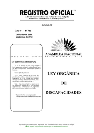 SUPLEMENTO



Año IV - Nº 796

Quito, martes 25 de
septiembre del 2012




                                                      LEY ORGÁNICA

                                                                               DE

                                                  DISCAPACIDADES




   Documento con posibles errores, digitalizado de la publicación original. Favor verificar con imagen.
                  No imprima este documento a menos que sea absolutamente necesario.
 