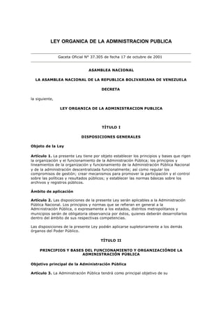 LEY ORGANICA DE LA ADMINISTRACION PUBLICA


                Gaceta Oficial N° 37.305 de fecha 17 de octubre de 2001


                                ASAMBLEA NACIONAL

  LA ASAMBLEA NACIONAL DE LA REPUBLICA BOLIVARIANA DE VENEZUELA

                                      DECRETA

la siguiente,

                 LEY ORGANICA DE LA ADMINISTRACION PUBLICA




                                       TÍTULO I

                            DISPOSICIONES GENERALES

Objeto de la Ley

Artículo 1. La presente Ley tiene por objeto establecer los principios y bases que rigen
la organización y el funcionamiento de la Administración Pública; los principios y
lineamientos de la organización y funcionamiento de la Administración Pública Nacional
y de la administración descentralizada funcionalmente; así como regular los
compromisos de gestión; crear mecanismos para promover la participación y el control
sobre las políticas y resultados públicos; y establecer las normas básicas sobre los
archivos y registros públicos.

Ámbito de aplicación

Artículo 2. Las disposiciones de la presente Ley serán aplicables a la Administración
Pública Nacional. Los principios y normas que se refieran en general a la
Admi nistración Pública, o expresamente a los estados, distritos metropolitanos y
municipios serán de obligatoria observancia por éstos, quienes deberán desarrollarlos
dentro del ámbito de sus respectivas competencias.

Las disposiciones de la presente Ley podrán aplicarse supletoriamente a los demás
órganos del Poder Público.

                                      TÍTULO II

     PRINCIPIOS Y BASES DEL FUNCIONAMIENTO Y ORGANIZACIÓNDE LA
                       ADMINISTRACIÓN PÚBLICA

Objetivo principal de la Administración Pública

Artículo 3. La Administración Pública tendrá como principal objetivo de su
 