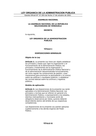 LEY ORGANICA DE LA ADMINISTRACION PUBLICA
  Gaceta Oficial N° 37.305 de fecha 17 de octubre de 2001

                   ASAMBLEA NACIONAL

      LA ASAMBLEA NACIONAL DE LA REPUBLICA
            BOLIVARIANA DE VENEZUELA

                         DECRETA

   la siguiente,

        LEY ORGANICA DE LA ADMINISTRACION
                     PUBLICA




                         TÍTULO I

               DISPOSICIONES GENERALES

   Objeto de la Ley

   Artículo 1. La presente Ley tiene por objeto establecer
   los principios y bases que rigen la organización y el
   funcionamiento de la Administración Pública; los
   principios y lineamientos de la organización y
   funcionamiento de la Administración Pública Nacional y
   de la administración descentralizada funcionalmente;
   así como regular los compromisos de gestión; crear
   mecanismos para promover la participación y el control
   sobre las políticas y resultados públicos; y establecer
   las normas básicas sobre los archivos y registros
   públicos.

   Ámbito de aplicación

   Artículo 2. Las disposiciones de la presente Ley serán
   aplicables a la Administración Pública Nacional. Los
   principios y normas que se refieran en general a la
   Administración Pública, o expresamente a los estados,
   distritos metropolitanos y municipios serán de
   obligatoria observancia por éstos, quienes deberán
   desarrollarlos dentro del ámbito de sus respectivas
   competencias.

   Las disposiciones de la presente Ley podrán aplicarse
   supletoriamente a los demás órganos del Poder
   Público.




                         TÍTULO II
 