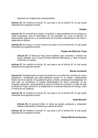 dispuesto en el reglamento correspondiente.
Artículo 25. Se modifica el artículo 72, que pasa a ser el artículo 79, el cual queda
redactado de la siguiente manera:
Empleo
Artículo 79. Se entiende por empleo, la facultad y responsabilidad que se atribuye al
militar profesional, para el desempeño de una actividad; así como el ejercicio de
determinadas atribuciones y el cumplimiento de funciones establecidas en las leyes y
reglamentos militares.
Artículo 26. Se incluye un nuevo artículo que pasa a ser el artículo 82, el cual queda
redactado de la siguiente manera:
Empleo del Oficial de Tropa
Artículo 82. El Oficial de Tropa será empleado para comandar y entrenar las
tropas alistadas de la Fuerza Armada Nacional Bolivariana, y otras funciones
inherentes a su grado.
Artículo 27. Se modifica el artículo 79, que pasa a ser el artículo 87, el cual queda
redactado de la siguiente manera:
Mando Accidental
Artículo 87. Corresponderá el mando accidental al o a la oficial de comando de mayor
graduación y antigüedad que esté prestando servicio en la unidad o dependencia
donde ocurra la vacante. En igualdad de grado y mérito, prevalecerá la antigüedad. En
este caso se considerara el empleo desempeñado en forma accidental; en las
Unidades operativas, corresponderá el mando al Oficial de Comando y a falta de éste
al Oficial de Tropa, conforme a lo establecido en el presente Decreto con Rango, Valor
y Fuerza de Ley Orgánica.
Artículo 28. Se modifica el artículo 80, que pasa a ser el artículo 88, el cual queda
redactado de la siguiente manera:
Subordinación
Artículo 88. El personal militar en todos los grados, jerarquías y antigüedad
estarán subordinados al Oficial que ostente el mando.
Artículo 29. Se modifica el artículo 91, que pasa a ser el artículo 99, el cual queda
redactado de la siguiente manera:
Tiempo Mínimo de Ascenso
 
