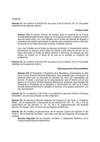 respectivo.
Artículo 31. Se modifica el artículo 95, que pasa a ser el artículo 103, el cual queda
redactado de la siguiente manera:
Tiempo Límite
Artículo 103. El tiempo máximo de servicio para el personal de la Fuerza
Armada Nacional Bolivariana, hasta con el Grado de Coronel o Capitán de Navío
será de treinta años. Los y las Oficiales con el Grado de General de Brigada o
Contralmirante podrán permanecer en servido activo hasta los treinta y tres años
de servido de no haber alcanzado el Grado Inmediato superior.
Los y las Ofíciales con el Grado de General de División o Vicealmirante podrán
permanecer en servicio activo hasta los treinta y seis años de servicio de no
haber alcanzado el Grado de Mayor General o Almirante. El cómputo de este
tiempo se iniciará en la fecha en la cual se le acredite su condición de
profesional.
Artículo 32. Se modifica el artículo 96, que pasa a ser el artículo 104, el cual queda
redactado de la siguiente manera:
Reincorporación Personal Militar
Artículo 104. El Presidente o Presidenta de la República y Comandante en Jefe
de la Fuerza Armada Nacional Bolivariana, tiene potestad para reincorporar al
personal militar que se encuentre en situación de retiro, por necesidades del
servicio. El grado o jerarquía de la reincorporación será el mismo con el cual
egresó de la Fuerza Armada Nacional Bolivariana, quedando bajo facultad del
Presidente o Presidenta de la República y Comandante en Jefe de la Fuerza
Armada Nacional Bolivariana otorgarle el ascenso a los grados superiores, una
vez reincorporado.
Artículo 33. En el Capítulo VI del Título II, se eliminan la Sección Primera "Principios
Generales", así como los artículos en ella contenidos.
Artículo 34. Se elimina la Sección Segunda del Capítulo VI del Titulo II, "Categoría
Militar", por la modificación y reubicación de los artículos 99, 100, 101, 102 y 103, de
conformidad con los artículos 11, 14, 15, 16 y 18, respectivamente, del presente
Decreto con Rango, Valor y Fuerza de Ley Orgánica de Reforma.
Artículo 35. Se modifica la denominación de la Sección Cuarta del Capítulo VI del
Título II, "De la Situación de Retiro", que pasa a ser Sección Segunda, de la siguiente
manera:
Sección Segunda: De la situación de Retiro y Separación Definitiva de la
Fuerza Armada Nacional Bolivariana
 