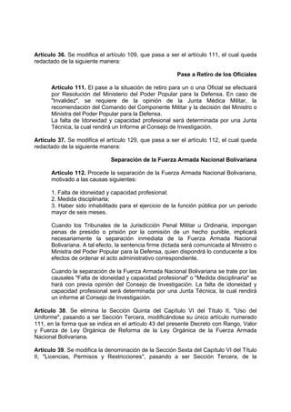 Artículo 36. Se modifica el artículo 109, que pasa a ser el artículo 111, el cual queda
redactado de la siguiente manera:
Pase a Retiro de los Oficiales
Artículo 111. El pase a la situación de retiro para un o una Oficial se efectuará
por Resolución del Ministerio del Poder Popular para la Defensa. En caso de
"Invalidez", se requiere de la opinión de la Junta Médica Militar, la
recomendación del Comando del Componente Militar y la decisión del Ministro o
Ministra del Poder Popular para la Defensa.
La falta de Idoneidad y capacidad profesional será determinada por una Junta
Técnica, la cual rendirá un Informe al Consejo de Investigación.
Artículo 37. Se modifica el artículo 129, que pasa a ser el artículo 112, el cual queda
redactado de la siguiente manera:
Separación de la Fuerza Armada Nacional Bolivariana
Artículo 112. Procede la separación de la Fuerza Armada Nacional Bolivariana,
motivado a las causas siguientes:
1. Falta de idoneidad y capacidad profesional;
2. Medida disciplinarla;
3. Haber sido inhabilitado para el ejercicio de la función pública por un periodo
mayor de seis meses.
Cuando los Tribunales de la Jurisdicción Penal Militar u Ordinaria, impongan
penas de presidio o prisión por la comisión de un hecho punible, implicará
necesariamente la separación inmediata de la Fuerza Armada Nacional
Bolivariana. A tal efecto, la sentencia firme dictada será comunicada al Ministro o
Ministra del Poder Popular para la Defensa, quien dispondrá lo conducente a los
efectos de ordenar el acto administrativo correspondiente.
Cuando la separación de la Fuerza Armada Nacional Bolivariana se trate por las
causales "Falta de idoneidad y capacidad profesional" o "Medida disciplinaria" se
hará con previa opinión del Consejo de Investigación. La falta de idoneidad y
capacidad profesional será determinada por una Junta Técnica, la cual rendirá
un informe al Consejo de Investigación.
Artículo 38. Se elimina la Sección Quinta del Capítulo VI del Título II, "Uso del
Uniforme", pasando a ser Sección Tercera, modificándose su único artículo numerado
111, en la forma que se indica en el artículo 43 del presente Decreto con Rango, Valor
y Fuerza de Ley Orgánica de Reforma de la Ley Orgánica de la Fuerza Armada
Nacional Bolivariana.
Artículo 39. Se modifica la denominación de la Sección Sexta del Capítulo VI del Título
II, "Licencias, Permisos y Restricciones", pasando a ser Sección Tercera, de la
 