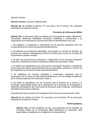siguiente manera:
Sección Tercera: Licencias y Restricciones
Artículo 40. Se modifica el artículo 117, que pasa a ser el artículo 120, quedando
redactado de la siguiente manera:
Principios de la Educación Militar
Artículo 120. La educación militar se sustenta en los principios de unidad, interrelación,
continuidad, coherencia, flexibilidad, innovación, factibilidad y productividad, y su
organización se fundamenta en una estructura técnico-administrativa en la cual:
1. Se establece, la integración e interrelación de los patrones educativos entre los
Componentes de la Fuerza Armada Nacional Bolivariana;
2. Se disponen las condiciones apropiadas, para ajustar su curricula de estudios, de
acuerdo a los cambios metodológicos, teóricos y jurídicos que ocurran en el campo del
conocimiento a escala universal;
3. Se fijen las normas para la orientación y organización de los procesos educativos
requeridos, mediante los cuales se fortalece la calidad de la educación militar;
4. Se definan las regulaciones que promueven la orientación educativa y profesional,
para el logro del máximo aprovechamiento de las capacidades, aptitudes y vocación de
los integrantes de la Fuerza Armada Nacional Bolivariana;
5. Se establecen los recursos materiales e inmateriales, necesarios para la
organización de la Fuerza Armada Nacional Bolivariana, a fin de facilitar la aplicación
de un enfoque sistémico de la educación militar; y
6. Se facilite la interrelación con las funciones para el fomento de la ciencia y la
tecnología, desarrolladas dentro de la organización de la Dirección de Investigación y
Desarrollo del Despacho del Viceministro de Educación para la Defensa, del Ministerio
del Poder Popular para la Defensa.
El producto de estos procesos de investigación será insumo para la educación militar
Artículo 41. Se modifica el artículo 121, que pasa a ser el artículo 124, el cual queda
redactado de la siguiente manera:
Perfil Académico
Artículo 124. El perfil académico de los y las egresados de los Institutos de
Formación Militar de la Universidad Militar Bolivariana de Venezuela, será
desarrollado y establecido en el reglamento correspondiente.
 