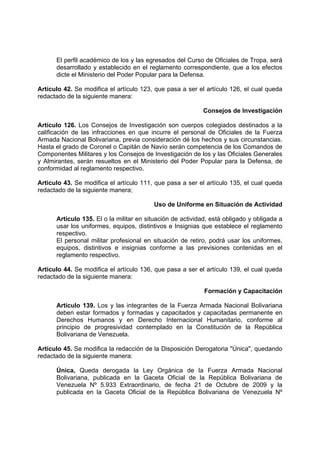 El perfil académico de los y las egresados del Curso de Oficiales de Tropa, será
desarrollado y establecido en el reglamento correspondiente, que a los efectos
dicte el Ministerio del Poder Popular para la Defensa.
Artículo 42. Se modifica el artículo 123, que pasa a ser el artículo 126, el cual queda
redactado de la siguiente manera:
Consejos de Investigación
Artículo 126. Los Consejos de Investigación son cuerpos colegiados destinados a la
calificación de las infracciones en que incurre el personal de Oficiales de la Fuerza
Armada Nacional Bolivariana, previa consideración dé los hechos y sus circunstancias.
Hasta el grado de Coronel o Capitán de Navío serán competencia de los Comandos de
Componentes Militares y los Consejos de Investigación de los y las Oficiales Generales
y Almirantes, serán resueltos en el Ministerio del Poder Popular para la Defensa, de
conformidad al reglamento respectivo.
Articulo 43. Se modifica el artículo 111, que pasa a ser el artículo 135, el cual queda
redactado de la siguiente manera;
Uso de Uniforme en Situación de Actividad
Artículo 135. El o la militar en situación de actividad, está obligado y obligada a
usar los uniformes, equipos, distintivos e Insignias que establece el reglamento
respectivo.
El personal militar profesional en situación de retiro, podrá usar los uniformes,
equipos, distintivos e insignias conforme a las previsiones contenidas en el
reglamento respectivo.
Articulo 44. Se modifica el artículo 136, que pasa a ser el artículo 139, el cual queda
redactado de la siguiente manera:
Formación y Capacitación
Artículo 139. Los y las integrantes de la Fuerza Armada Nacional Bolivariana
deben estar formados y formadas y capacitados y capacitadas permanente en
Derechos Humanos y en Derecho Internacional Humanitario, conforme al
principio de progresividad contemplado en la Constitución de la República
Bolivariana de Venezuela.
Artículo 45. Se modifica la redacción de la Disposición Derogatoria "Única", quedando
redactado de la siguiente manera:
Única, Queda derogada la Ley Orgánica de la Fuerza Armada Nacional
Bolivariana, publicada en la Gaceta Oficial de la República Bolivariana de
Venezuela Nº 5.933 Extraordinario, de fecha 21 de Octubre de 2009 y la
publicada en la Gaceta Oficial de la República Bolivariana de Venezuela Nº
 