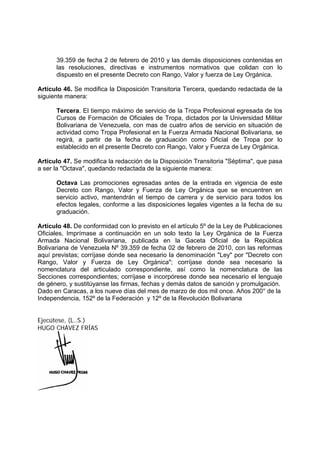 39.359 de fecha 2 de febrero de 2010 y las demás disposiciones contenidas en
las resoluciones, directivas e instrumentos normativos que colidan con lo
dispuesto en el presente Decreto con Rango, Valor y fuerza de Ley Orgánica.
Artículo 46. Se modifica la Disposición Transitoria Tercera, quedando redactada de la
siguiente manera:
Tercera. El tiempo máximo de servicio de la Tropa Profesional egresada de los
Cursos de Formación de Oficiales de Tropa, dictados por la Universidad Militar
Bolivariana de Venezuela, con mas de cuatro años de servicio en situación de
actividad como Tropa Profesional en la Fuerza Armada Nacional Bolivariana, se
regirá, a partir de la fecha de graduación como Oficial de Tropa por lo
establecido en el presente Decreto con Rango, Valor y Fuerza de Ley Orgánica.
Artículo 47. Se modifica la redacción de la Disposición Transitoria "Séptima", que pasa
a ser la "Octava", quedando redactada de la siguiente manera:
Octava Las promociones egresadas antes de la entrada en vigencia de este
Decreto con Rango, Valor y Fuerza de Ley Orgánica que se encuentren en
servicio activo, mantendrán el tiempo de carrera y de servicio para todos los
efectos legales, conforme a las disposiciones legales vigentes a la fecha de su
graduación.
Artículo 48. De conformidad con lo previsto en el artículo 5º de la Ley de Publicaciones
Oficiales, Imprímase a continuación en un solo texto la Ley Orgánica de la Fuerza
Armada Nacional Bolivariana, publicada en la Gaceta Oficial de la República
Bolivariana de Venezuela Nº 39.359 de fecha 02 de febrero de 2010, con las reformas
aquí previstas; corríjase donde sea necesario la denominación "Ley" por "Decreto con
Rango, Valor y Fuerza de Ley Orgánica"; corríjase donde sea necesario la
nomenclatura del articulado correspondiente, así como la nomenclatura de las
Secciones correspondientes; corríjase e incorpórese donde sea necesario el lenguaje
de género, y sustitúyanse las firmas, fechas y demás datos de sanción y promulgación.
Dado en Caracas, a los nueve días del mes de marzo de dos mil once. Años 200° de la
Independencia, 152º de la Federación y 12º de la Revolución Bolivariana
Ejecútese, (L..S.)
HUGO CHÁVEZ FRÍAS
 