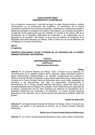 HUGO CHAVEZ FRIAS
PRESIDENTED E LA REPÚBLICA
Con el supremo compromiso y voluntad de lograr la mayor eficacia política y calidad
revolucionaría en la construcción del socialismo, la refundación de la nación
venezolana, basado en los principios humanistas, sustentado en condiciones morales y
éticas que persiguen el progreso de la patria y del colectivo, por mandato del pueblo y
en ejercicio de las atribuciones que me confieren el numeral 8 del artículo 236 de la
Constitución de la República Bolivariana de Venezuela, y de conformidad con lo
dispuesto en el numeral 7, del articulo 1° de la Ley que Autoriza al Presidente de la
República para dictar Decretos con Rango, Valor y Fuerza de Ley en las Materias que
se Delegan, en Consejo de Ministros,
DICTA
el siguiente,
DECRETO CON RANGO, VALOR Y FUERZA DE LEY ORGANICA DE LA FUERZA
ARMADA NACIONAL BOLIVARIANA
TITULO I
DISPOSICIONES GENERALES
CAPITULO I
Disposiciones Generales
Objeto
Artículo 1º. El presente Decreto con Rango, Valor y Fuerza de Ley Orgánica, en
reconocimiento de la realidad histórica de la institución militar bolivariana desde la
gesta revolucionarla independentista y el mandato constitucional que instituye la
doctrina de Simón Bolívar el Libertador, como fuente inspiradora de los valores éticos y
morales de la Fuerza Armada Nacional Bolivariana tiene como objeto establecer los
principios y las disposiciones que rigen la organización, funcionamiento y
administración de la Fuerza Armada Nacional Bolivariana, dentro del marco de la
corresponsabilidad entre el Estado y la sociedad, como fundamento de la seguridad de
la Nación, consecuente con los fines supremos de preservar la Constitución de la
República Bolivariana de Venezuela y la República. La Fuerza Armada Nacional
Bolivariana es la institución que en forma permanente garantiza la defensa militar del
Estado.
Ámbito de aplicación
Artículo 2º. Las disposiciones del presente Decreto con Rango, Valor y Fuerza de Ley
Orgánica, se aplican a las personas al servicio de la Fuerza Armada Nacional
Bolivariana.
Misión de la Fuerza Armada Nacional Bolivariana
Artículo 3º. La Fuerza Armada Nacional Bolivariana tiene como misión fundamental,
 