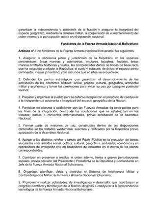 garantizar la independencia y soberanía de la Nación y asegurar la integridad del
espacio geográfico, mediante la defensa militar, la cooperación en el mantenimiento del
orden interno y la participación activa en el desarrollo nacional.
Funciones de la Fuerza Armada Nacional Bolivariana
Artículo 4º. Son funciones de la Fuerza Armada Nacional Bolivariana, las siguientes:
1. Asegurar la soberanía plena y jurisdicción de la República en los espacies
continentales, áreas marinas y submarinas, Insulares, lacustres, fluviales, áreas
marinas limítrofes históricas y vitales, las comprendidas dentro de líneas de base recta
que ha adoptado o adopte la República; el suelo y subsuelo de éstos; el espacio aéreo
continental, insular y marítimo; y los recursos que en ellos se encuentren;
2. Defender los puntos estratégicos que garantizan el desenvolvimiento de las
actividades de los diferentes ámbitos: social, político, cultural, geográfico, ambiental
militar y económico y tomar las previsiones para evitar su uso por cualquier potencial
invasor;
3. Preparar y organizar al pueblo para la defensa integral con el propósito de coadyuvar
a la independencia soberanía e integridad del espacio geográfico de la Nación;
4. Participar en alianzas o coaliciones con las Fuerzas Armadas de otros países para
los fines de la integración, dentro de las condiciones que se establezcan en los
tratados, pactos o convenlos Internacionales, previa aprobación de la Asamblea
Nacional;
5. Formar parte de misiones de paz, constituidas dentro de las disposiciones
contenidas en los tratados válidamente suscritos y ratificados por la República previa
aprobación de la Asamblea Nacional;
6. Apoyar a los distintos niveles y ramas del Poder Público en la ejecución de tareas
vinculadas a los ámbitos social, política, cultural, geográfica, ambiental, económica y en
operaciones de protección civil en situaciones de desastres en el marco de los planes
correspondientes;
7. Contribuir en preservar o restituir el orden interno, frente a graves perturbaciones
sociales, previa decisión del Presidente o Presidenta de la República y Comandante en
Jefe de la Fuerza Armada Nacional Bolivariana;
8. Organizar, planificar, dirigir y controlar el Sistema de Inteligencia Militar y
Contrainteligencia Militar de la Fuerza Armada Nacional Bolivariana;
9. Promover y realizar actividades de investigación y desarrollo, que contribuyan al
progreso científico y tecnológico de la Nación, dirigidas a coadyuvar a la Independencia
tecnológica de la Fuerza Armada Nacional Bolivariana;
 