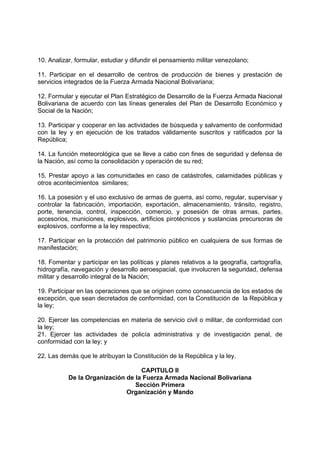 10. Analizar, formular, estudiar y difundir el pensamiento militar venezolano;
11. Participar en el desarrollo de centros de producción de bienes y prestación de
servicios integrados de la Fuerza Armada Nacional Bolivariana;
12. Formular y ejecutar el Plan Estratégico de Desarrollo de la Fuerza Armada Nacional
Bolivariana de acuerdo con las líneas generales del Plan de Desarrollo Económico y
Social de la Nación;
13. Participar y cooperar en las actividades de búsqueda y salvamento de conformidad
con la ley y en ejecución de los tratados válidamente suscritos y ratificados por la
República;
14. La función meteorológica que se lleve a cabo con fines de seguridad y defensa de
la Nación, así como la consolidación y operación de su red;
15. Prestar apoyo a las comunidades en caso de catástrofes, calamidades públicas y
otros acontecimientos similares;
16. La posesión y el uso exclusivo de armas de guerra, así como, regular, supervisar y
controlar la fabricación, importación, exportación, almacenamiento, tránsito, registro,
porte, tenencia, control, inspección, comercio, y posesión de otras armas, partes,
accesorios, municiones, explosivos, artificios pirotécnicos y sustancias precursoras de
explosivos, conforme a la ley respectiva;
17. Participar en la protección del patrimonio público en cualquiera de sus formas de
manifestación;
18. Fomentar y participar en las políticas y planes relativos a la geografía, cartografía,
hidrografía, navegación y desarrollo aeroespacial, que involucren la seguridad, defensa
militar y desarrollo integral de la Nación;
19. Participar en las operaciones que se originen como consecuencia de los estados de
excepción, que sean decretados de conformidad, con la Constitución de la República y
la ley;
20. Ejercer las competencias en materia de servicio civil o militar, de conformidad con
la ley;
21. Ejercer las actividades de policía administrativa y de investigación penal, de
conformidad con la ley; y
22. Las demás que le atribuyan la Constitución de la República y la ley.
CAPITULO II
De la Organización de la Fuerza Armada Nacional Bolivariana
Sección Primera
Organización y Mando
 