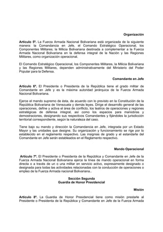 Organización
Articulo 5º. La Fuerza Armada Nacional Bolivariana está organizada de la siguiente
manera: la Comandancia en Jefe, el Comando Estratégico Operacional, los
Componentes Militares; la Milicia Bolivariana destinada a complementar a la Fuerza
Armada Nacional Bolivariana en la defensa integral de la Nación y las Regiones
Militares, como organización operacional.
El Comando Estratégico Operacional, los Componentes Militares, la Milicia Bolivariana
y las Regiones Militares, dependen administrativamente del Ministerio del Poder
Popular para la Defensa.
Comandante en Jefe
Artículo 6º. El Presidente o Presidenta de la República tiene el grado militar de
Comandante en Jefe y es la máxima autoridad jerárquica de la Fuerza Armada
Nacional Bolivariana.
Ejerce el mando supremo de ésta, de acuerdo con lo previsto en la Constitución de la
República Bolivariana de Venezuela y demás leyes. Dirige el desarrollo general de las
operaciones, define y activa el área de conflicto, los teatros de operaciones y regiones
estratégicas de defensa integral, así como los espacios para maniobras y
demostraciones, designando sus respectivos Comandantes y fijándoles la jurisdicción
territorial correspondiente, según la naturaleza del caso.
Tiene bajo su mando y dirección la Comandancia en Jefe, integrada por un Estado
Mayor y las unidades que designe. Su organización y funcionamiento se rige por lo
establecido en el reglamento respectivo. Las insignias de grado y el estandarte del
Comandante en Jefe serán estableados en el Reglamento respectivo.
Mando Operacional
Artículo 7º. El Presidente o Presidenta de la República y Comandante en Jefe de la
Fuerza Armada Nacional Bolivariana ejerce la línea de mando operacional en forma
directa o a través de un o una militar en servicio activo, expresamente designado o
designada para todas las actividades relacionadas con la conducción de operaciones o
empleo de la Fuerza Armada nacional Bolivariana..
Sección Segunda
Guardia de Honor Presidencial
Misión
Artículo 8º. La Guardia de Honor Presidencial tiene como misión prestarle al
Presidente o Presidenta de la República y Comandante en Jefe de la Fuerza Armada
 