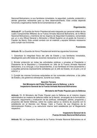 Nacional Bolivariana y a sus familiares inmediatos, la seguridad, custodia, protección y
demás garantías necesarias para su libre desenvolvimiento. Esta unidad depende
funcional y organizativa mente de la Comandancia en Jefe.
Organización
Artículo 9º. La Guardia de Honor Presidencial está integrada por personal militar de los
cuatro Componentes Militares de la Fuerza Armada Nacional Bolivariana, de la Milicia
Nacional Bolivariana y miembros de los órganos de Seguridad Ciudadana, comandada
por un o una Oficial General o Almirante u Oficial Superior en el grado de Coronel o
Capitán de Navío. Esta unidad contará con el material y equipos idóneos necesarios
para cumplir sus funciones.
Funciones
Artículo 10. La Guardia de Honor Presidencial tendrá las siguientes funciones:
1. Garantizar la integridad física del Jefe de Estado y sus familiares inmediatos,
desplegando para ello todas las acciones necesarias en el marco de la ley;
2. Brindar protección en todas las actividades públicas y privadas al Presidente o
Presidenta de la República y Comandante en Jefe de la Fuerza Armada Nacional
Bolivariana, a su cónyuge, a sus descendientes, a sus familiares en línea ascendente y
a aquellas personas expresamente señaladas por el Jefe de Estado, en el país y en el
exterior; y
3. Cumplir las mismas funciones estipuladas en los numerales anteriores, a los Jefes
de Estado y de gobiernos extranjeros, durante sus visitas.
Sección Tercera
Del Ministerio del Poder Popular para la Defensa y de la
Inspectoría General de la Fuerza Armada Nacional Bolivariana
Ministerio del Poder Popular para la Defensa
Artículo 11. El Ministerio del Poder Popular para la Defensa es el máximo órgano
administrativo en materia de defensa militar de la Nación, encargado de la formulación,
adopción, seguimiento y evaluación de las políticas, estrategias, planes, programas y
proyectos del Sector Defensa, sobre los cuales ejerce su rectoría de acuerdo con lo
establecido en el Decreto con Rango, Valor y Fuerza de Ley Orgánica de la
Administración Pública; y su estructura interna será establecida por el Reglamento
respectivo.
Inspectoría General de la
Fuerza Armada Nacional Bolivariana
Artículo 12. La Inspectoría General de la Fuerza Armada Nacional Bolivariana es el
 