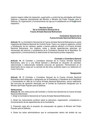 máximo órgano militar de inspección, supervisión y control de las actividades del Sector
Defensa y depende directamente del Ministro o Ministra del Poder Popular para la
Defensa. Su organización y funcionamiento se rige por lo establecido en el Reglamento
respectivo.
Sección Cuarta
De la Contraloría General de la
Fuerza Armada Nacional Bolivariana
Contraloría General de la
Fuerza Armada Nacional Bolivariana
Artículo 13. La Contraloría General de la Fuerza Armada Nacional Bolivariana es parte
integrante del Sistema Nacional de Control Fiscal. Tiene a su cargo la vigilancia, control
y fiscalización de los ingresos, gastos y bienes públicos afectos a la Fuerza Armada
Nacional Bolivariana, sus órganos, entes y demás dependencias adscritas, sin
menoscabo del alcance y competencia de la Contraloría General de la República. Su
organización y funcionamiento lo determinará el instrumento jurídico respectivo.
Contralor o Contralora General
Artículo 14. El Contralor o Contralora General de la Fuerza Armada Nacional
Bolivariana, será un o una Oficial General o Almirante en situación de actividad,
seleccionado o seleccionada mediante concurso de oposición. Permanecerá en el
desempeño de su cargo por un período de dos años, pudiendo optar a su reelección en
nuevo concurso.
Designación
Artículo 15. El Contralor o Contralora General de la Fuerza Armada Nacional
Bolivariana será designado o designada por el Presidente o Presidenta de la República
y Comandante en Jefe de la Fuerza Armada Nacional Bolivariana, previa realización
del concurso de oposición efectuado por el Comité de Evaluación designado por el
Ministro del Poder Popular para la Defensa.
Atribuciones
Artículo 16. Son atribuciones del Contralor o Contra lora General de la Fuerza Armada
Nacional Bolivariana:
1. Dirigir la Contraloría General de la Fuerza Armada Nacional Bolivariana;
2. Dictar los instrumentos jurídicos sobre la estructura, organización, competencia y
funcionamiento de las dependencias de la Contraloría;
3. Presentar cada año el proyecto de presupuesto de gastos al Ministro del Poder
Popular para la Defensa;
4. Dictar los actos administrativos que le correspondan dentro del ámbito de sus
 