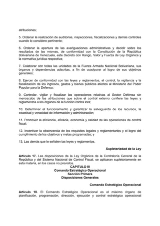 atribuciones;
5. Ordenar la realización de auditorias, inspecciones, fiscalizaciones y demás controles
cuando lo considere pertinente;
6. Ordenar la apertura de las averiguaciones administrativas y decidir sobre los
resultados de las mismas, de conformidad con la Constitución de la República
Bolivariana de Venezuela, este Decreto con Rango, Valor y Fuerza de Ley Orgánica y
la normativa jurídica respectiva;
7. Colaborar con todas las unidades de la Fuerza Armada Nacional Bolivariana, sus
órganos y dependencias adscritas, a fin de coadyuvar al logro de sus objetivos
generales;
8. Ejercer de conformidad con las leyes y reglamentos, el control, la vigilancia y la
fiscalización de los ingresos, gastos y bienes públicos afectos al Ministerio del Poder
Popular para la Defensa;
9. Controlar, vigilar y fiscalizar las operaciones relativas al Sector Defensa sin
menoscabo de las atribuciones que sobre el control externo confiere las leyes y
reglamentos a los órganos de la función contra lora;
10. Determinar el funcionamiento y garantizar la salvaguarda de los recursos, la
exactitud y veracidad de información y administración;
11. Promover la eficiencia, eficacia, economía y calidad de las operaciones de control
fiscal;
12. Incentivar la observancia de los requisitos legales y reglamentarlos y el logro del
cumplimiento de los objetivos y metas programadas; y
13. Las demás que le señalen las leyes y reglamentos.
Supletoriedad de la Ley
Articulo 17. Las disposiciones de la Ley Orgánica de la Contraloría General de la
República y del Sistema Nacional de Control Fiscal, se aplicaran supletoriamente en
esta materia, en los casos no previstos.
CAPITULO III
Comando Estratégico Operacional
Sección Primera
Disposiciones Generales
Comando Estratégico Operacional
Artículo 18. El Comando Estratégico Operacional es el máximo órgano de
planificación, programación, dirección, ejecución y control estratégico operacional
 