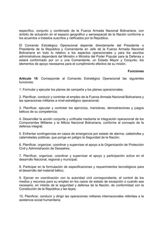 específico, conjunto y combinado de la Fuerza Armada Nacional Bolivariana, con
ámbito de actuación en el espacio geográfico y aeroespacial de la Nación conforme a
los acuerdos o tratados suscritos y ratificados por la República.
El Comando Estratégico Operacional depende directamente del Presidente o
Presidenta de la República y Comandante en Jefe de la Fuerza Armada Nacional
Bolivariana en todo lo relativo a los aspectos operacionales y para los asuntos
administrativos dependerá del Ministro o Ministra del Poder Popular para la Defensa y
estará conformado por un o una Comandante, un Estado Mayor y Conjunto, los
elementos de apoyo necesarios para el cumplimiento efectivo de su misión.
Funciones
Artículo 19. Corresponde al Comando Estratégico Operacional las siguientes
funciones:
1. Formular y ejecutar los planes de campaña y los planes operacionales;
2. Planificar, conducir y controlar el empleo de la Fuerza Armada Nacional Bolivariana y
las operaciones militares a nivel estratégico operacional;
3. Planificar, ejecutar y controlar los ejercicios, maniobras, demostraciones y juegos
bélicos de su competencia;
4. Desarrollar la acción conjunta y unificada mediante la integración operacional de los
Componentes Militares y la Milicia Nacional Bolivariana, conforme al concepto de la
defensa integral;
5. Enfrentar contingencias en casos de emergencia por estado de alarma, catástrofes y
calamidades públicas, que ponga en peligro la Seguridad de la Nación;
6. Planificar, organizar, coordinar y supervisar el apoyo a la Organización de Protección
Civil y Administración de Desastres;
7. Planificar, organizar, coordinar y supervisar el apoyo y participación activa en el
desarrollo Nacional, regional y municipal;
8. Participar en la formulación de especificaciones y requerimientos tecnológicos para
el desarrollo del material bélico;
9. Ejercer en coordinación con la autoridad civil correspondiente, el control de los
medios y recursos para su empleo en los casos de estado de excepción o cuando sea
necesario, en interés de la seguridad y defensa de la Nación, de conformidad con la
Constitución de la República y las leyes;
10. Planificar, conducir y dirigir las operaciones militares internacionales referidas a la
asistencia social humanitaria;
 
