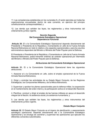 11. Las competencias establecidas en los numerales 6 y 9 serán ejercidas por todas las
organizaciones encuadradas dentro de este comando, en ejercicio del principio
constitucional de corresponsabilidad; y
12. Las demás que señalen las leyes, los reglamentos y otros instrumentos del
ordenamiento jurídico vigente.
Sección Segunda
Del Comandante Estratégico Operacional
Dependencia Funcional
Artículo 20. El o la Comandante Estratégico Operacional depende directamente del
Presidente o Presidenta de la República y Comandante en Jefe de la Fuerza Armada
Nacional Bolivariana en todo lo relativo a los aspectos operacionales y para los asuntos
administrativos dependerá del Ministro o Ministra del Poder Popular para la Defensa.
El Presidente o Presidenta de la República y Comandante en Jefe de la Fuerza Armada
Nacional Bolivariana, podrá transmitir órdenes de carácter operacional por intermedio
del Ministro o Ministra del Poder Popular para la Defensa.
Atribuciones del Comandante Estratégico Operacional
Artículo 21. El o la Comandante Estratégico Operacional tiene las siguientes
atribuciones:
1. Asesorar al o la Comandante en Jefe, sobre el empleo operacional de la Fuerza
Armada Nacional Bolivariana;
2. Dirigir y controlar las actividades de su Estado Mayor Conjunto, de las Regiones
Estratégicas, los Componentes Militares y de la Milicia Bolivariana;
3. Supervisar y aprobar los planes operacionales para la defensa militar, la cooperación
en el mantenimiento del orden interno y la participación activa en el desarrollo Nacional;
4. Planificar, conducir y dirigir el empleo de las fuerzas militares en apoyo al desarrollo
integral de la Nación, la asistencia social y la asistencia humanitaria; y
5. Las demás que señalen las leyes, los reglamentos y otros instrumentos del
ordenamiento jurídico vigente.
Estado Mayor Conjunto
Artículo 22. El Estado Mayor Conjunto es el órgano de planificación y asesoramiento
estratégico operacional. Depende directamente del o la Comandante Estratégico
Operacional y se encarga de coordinar y supervisar las operaciones que ejecutan los
diferentes comandos subordinados.
 