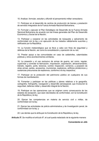 10. Analizar, formular, estudiar y difundir el pensamiento militar venezolano;
11. Participar en el desarrollo de centros de producción de bienes y prestación
de servidos Integrados de la Fuerza Armada Nacional Bolivariana;
12. Formular y ejecutar el Plan Estratégico de Desarrollo de la Fuerza Armada
Nacional Bolivariana de acuerdo con las líneas generales del Plan de Desarrollo
Económico y Social de la Nación;
13. Participar y cooperar en las actividades de búsqueda y salvamento de
conformidad con la ley y en ejecución de los tratados válidamente suscritos y
ratificados por la República;
14. La función meteorológica que se lleve a cabo con fines de seguridad y
defensa de la Nación, así como la consolidación y operación de su red;
15. Prestar apoyo a las comunidades en caso de catástrofes, calamidades
públicas y otros acontecimientos similares;
16. La posesión y el uso exclusivo de armas de guerra, así como, regular,
supervisar y controlar la fabricación, importación, exportación, almacenamiento,
tránsito, registro, porte, tenencia, control, Inspección, comercio, y posesión de
otras armas, partes, accesorios, municiones, explosivos, artificios pirotécnicos y
sustancias precursoras de explosivos, conforme a la ley respectiva;
17. Participar en la protección del patrimonio público en cualquiera de sus
formas de manifestación;
18. Fomentar y participar en las políticas y planes relativos a la geografía,
cartografía, hidrografía, navegación y desarrollo aeroespacial, que Involucren la
seguridad, defensa militar y desarrollo integral de la Nación;
19. Participar en las operaciones que se originen como consecuencia de los
estados de excepción, que sean decretados de conformidad, con la Constitución
de la República y la ley;
20. Ejercer las competencias en materia de servicio civil o militar, de
conformidad con la ley;
21. Ejercer las actividades de policía administrativa y de Investigación penal, de
conformidad con la ley; y
22. Las demás que le atribuyan la Constitución de la República y la ley.
Artículo 3º. Se modifica el artículo 6º, el cual queda redactado de la siguiente manera:
Comandante en Jefe
 