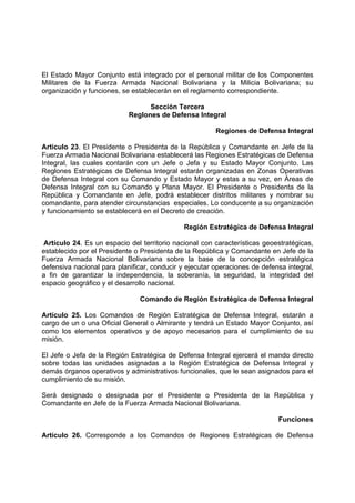 El Estado Mayor Conjunto está integrado por el personal militar de los Componentes
Militares de la Fuerza Armada Nacional Bolivariana y la Milicia Bolivariana; su
organización y funciones, se establecerán en el reglamento correspondiente.
Sección Tercera
Reglones de Defensa Integral
Regiones de Defensa Integral
Articulo 23. El Presidente o Presidenta de la República y Comandante en Jefe de la
Fuerza Armada Nacional Bolivariana establecerá las Regiones Estratégicas de Defensa
Integral, las cuales contarán con un Jefe o Jefa y su Estado Mayor Conjunto. Las
Reglones Estratégicas de Defensa Integral estarán organizadas en Zonas Operativas
de Defensa Integral con su Comando y Estado Mayor y estas a su vez, en Áreas de
Defensa Integral con su Comando y Plana Mayor. El Presidente o Presidenta de la
República y Comandante en Jefe, podrá establecer distritos militares y nombrar su
comandante, para atender circunstancias especiales. Lo conducente a su organización
y funcionamiento se establecerá en el Decreto de creación.
Región Estratégica de Defensa Integral
Artículo 24. Es un espacio del territorio nacional con características geoestratégicas,
establecido por el Presidente o Presidenta de la República y Comandante en Jefe de la
Fuerza Armada Nacional Bolivariana sobre la base de la concepción estratégica
defensiva nacional para planificar, conducir y ejecutar operaciones de defensa integral,
a fin de garantizar la independencia, la soberanía, la seguridad, la integridad del
espacio geográfico y el desarrollo nacional.
Comando de Región Estratégica de Defensa Integral
Artículo 25. Los Comandos de Región Estratégica de Defensa Integral, estarán a
cargo de un o una Oficial General o Almirante y tendrá un Estado Mayor Conjunto, así
como los elementos operativos y de apoyo necesarios para el cumplimiento de su
misión.
El Jefe o Jefa de la Región Estratégica de Defensa Integral ejercerá el mando directo
sobre todas las unidades asignadas a la Región Estratégica de Defensa Integral y
demás órganos operativos y administrativos funcionales, que le sean asignados para el
cumplimiento de su misión.
Será designado o designada por el Presidente o Presidenta de la República y
Comandante en Jefe de la Fuerza Armada Nacional Bolivariana.
Funciones
Artículo 26. Corresponde a los Comandos de Regiones Estratégicas de Defensa
 