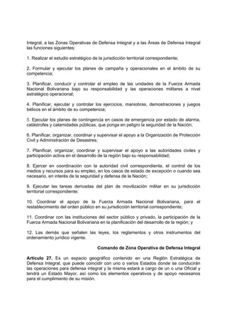 Integral, a las Zonas Operativas de Defensa Integral y a las Áreas de Defensa Integral
las funciones siguientes:
1. Realizar el estudio estratégico de la jurisdicción territorial correspondiente;
2. Formular y ejecutar los planes de campaña y operacionales en el ámbito de su
competencia;
3. Planificar, conducir y controlar el empleo de las unidades de la Fuerza Armada
Nacional Bolivariana bajo su responsabilidad y las operaciones militares a nivel
estratégico operacional;
4. Planificar, ejecutar y controlar los ejercicios, maniobras, demostraciones y juegos
bélicos en el ámbito de su competencia;
5. Ejecutar los planes de contingencia en casos de emergencia por estado de alarma,
catástrofes y calamidades públicas, que ponga en peligro la seguridad de la Nación;
6. Planificar, organizar, coordinar y supervisar el apoyo a la Organización de Protección
Civil y Administración de Desastres;
7. Planificar, organizar, coordinar y supervisar el apoyo a las autoridades civiles y
participación activa en el desarrollo de la región bajo su responsabilidad;
8. Ejercer en coordinación con la autoridad civil correspondiente, el control de los
medios y recursos para su empleo, en los casos de estado de excepción o cuando sea
necesario, en interés de la seguridad y defensa de la Nación;
9. Ejecutar las tareas derivadas del plan de movilización militar en su jurisdicción
territorial correspondiente;
10. Coordinar el apoyo de la Fuerza Armada Nacional Bolivariana, para el
restablecimiento del orden público en su jurisdicción territorial correspondiente;
11. Coordinar con las instituciones del sector público y privado, la participación de la
Fuerza Armada Nacional Bolivariana en la planificación del desarrollo de la región; y
12. Las demás que señalen las leyes, los reglamentos y otros instrumentos del
ordenamiento jurídico vigente.
Comando de Zona Operativa de Defensa Integral
Artículo 27. Es un espacio geográfico contenido en una Reglón Estratégica de
Defensa Integral, que puede coincidir con uno o varios Estados donde se conducirán
las operaciones para defensa integral y la misma estará a cargo de un o una Oficial y
tendrá un Estado Mayor, así como los elementos operativos y de apoyo necesarios
para el cumplimiento de su misión.
 