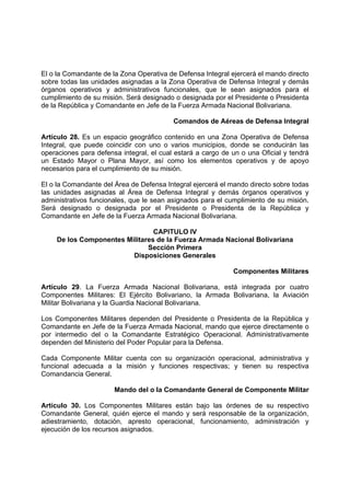 El o la Comandante de la Zona Operativa de Defensa Integral ejercerá el mando directo
sobre todas las unidades asignadas a la Zona Operativa de Defensa Integral y demás
órganos operativos y administrativos funcionales, que le sean asignados para el
cumplimiento de su misión. Será designado o designada por el Presidente o Presidenta
de la República y Comandante en Jefe de la Fuerza Armada Nacional Bolivariana.
Comandos de Aéreas de Defensa Integral
Artículo 28. Es un espacio geográfico contenido en una Zona Operativa de Defensa
Integral, que puede coincidir con uno o varios municipios, donde se conducirán las
operaciones para defensa integral, el cual estará a cargo de un o una Oficial y tendrá
un Estado Mayor o Plana Mayor, así como los elementos operativos y de apoyo
necesarios para el cumplimiento de su misión.
El o la Comandante del Área de Defensa Integral ejercerá el mando directo sobre todas
las unidades asignadas al Área de Defensa Integral y demás órganos operativos y
administrativos funcionales, que le sean asignados para el cumplimiento de su misión.
Será designado o designada por el Presidente o Presidenta de la República y
Comandante en Jefe de la Fuerza Armada Nacional Bolivariana.
CAPITULO IV
De los Componentes Militares de la Fuerza Armada Nacional Bolivariana
Sección Primera
Disposiciones Generales
Componentes Militares
Artículo 29. La Fuerza Armada Nacional Bolivariana, está integrada por cuatro
Componentes Militares: El Ejército Bolivariano, la Armada Bolivariana, la Aviación
Militar Bolivariana y la Guardia Nacional Bolivariana.
Los Componentes Militares dependen del Presidente o Presidenta de la República y
Comandante en Jefe de la Fuerza Armada Nacional, mando que ejerce directamente o
por intermedio del o la Comandante Estratégico Operacional. Administrativamente
dependen del Ministerio del Poder Popular para la Defensa.
Cada Componente Militar cuenta con su organización operacional, administrativa y
funcional adecuada a la misión y funciones respectivas; y tienen su respectiva
Comandancia General.
Mando del o la Comandante General de Componente Militar
Artículo 30. Los Componentes Militares están bajo las órdenes de su respectivo
Comandante General, quién ejerce el mando y será responsable de la organización,
adiestramiento, dotación, apresto operacional, funcionamiento, administración y
ejecución de los recursos asignados.
 