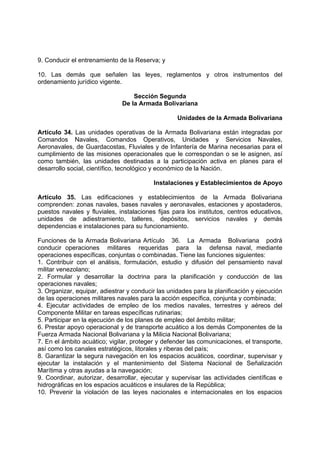 9. Conducir el entrenamiento de la Reserva; y
10. Las demás que señalen las leyes, reglamentos y otros instrumentos del
ordenamiento jurídico vigente.
Sección Segunda
De la Armada Bolivariana
Unidades de la Armada Bolivariana
Artículo 34. Las unidades operativas de la Armada Bolivariana están integradas por
Comandos Navales, Comandos Operativos, Unidades y Servicios Navales,
Aeronavales, de Guardacostas, Fluviales y de Infantería de Marina necesarias para el
cumplimiento de las misiones operacionales que le correspondan o se le asignen, así
como también, las unidades destinadas a la participación activa en planes para el
desarrollo social, científico, tecnológico y económico de la Nación.
Instalaciones y Establecimientos de Apoyo
Artículo 35. Las edificaciones y establecimientos de la Armada Bolivariana
comprenden: zonas navales, bases navales y aeronavales, estaciones y apostaderos,
puestos navales y fluviales, instalaciones fijas para los institutos, centros educativos,
unidades de adiestramiento, talleres, depósitos, servicios navales y demás
dependencias e instalaciones para su funcionamiento.
Funciones de la Armada Bolivariana Artículo 36. La Armada Bolivariana podrá
conducir operaciones militares requeridas para la defensa naval, mediante
operaciones específicas, conjuntas o combinadas. Tiene las funciones siguientes:
1. Contribuir con el análisis, formulación, estudio y difusión del pensamiento naval
militar venezolano;
2. Formular y desarrollar la doctrina para la planificación y conducción de las
operaciones navales;
3. Organizar, equipar, adiestrar y conducir las unidades para la planificación y ejecución
de las operaciones militares navales para la acción específica, conjunta y combinada;
4. Ejecutar actividades de empleo de los medios navales, terrestres y aéreos del
Componente Militar en tareas específicas rutinarias;
5. Participar en la ejecución de los planes de empleo del ámbito militar;
6. Prestar apoyo operacional y de transporte acuático a los demás Componentes de la
Fuerza Armada Nacional Bolivariana y la Milicia Nacional Bolivariana;
7. En el ámbito acuático; vigilar, proteger y defender las comunicaciones, el transporte,
así como los canales estratégicos, litorales y riberas del país;
8. Garantizar la segura navegación en los espacios acuáticos, coordinar, supervisar y
ejecutar la instalación y el mantenimiento del Sistema Nacional de Señalización
Marítima y otras ayudas a la navegación;
9. Coordinar, autorizar, desarrollar, ejecutar y supervisar las actividades científicas e
hidrográficas en los espacios acuáticos e insulares de la República;
10. Prevenir la violación de las leyes nacionales e internacionales en los espacios
 