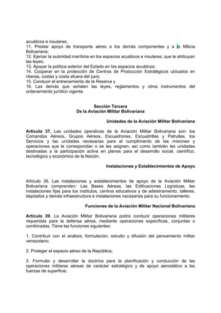 acuáticos e insulares;
11. Prestar apoyo de transporte aéreo a los demás componentes y a la Milicia
Bolivariana;
12. Ejercer la autoridad marítima en los espacios acuáticos e insulares, que le atribuyan
las leyes;
13. Apoyar la política exterior del Estado en los espacios acuáticos;
14. Cooperar en la protección de Centros de Producción Estratégicos ubicados en
riberas, costas y costa afuera del país;
15. Conducir el entrenamiento de la Reserva y
16. Las demás que señalen las leyes, reglamentos y otros instrumentos del
ordenamiento jurídico vigente.
Sección Tercera
De la Aviación Militar Bolivariana
Unidades de la Aviación Militar Bolivariana
Artículo 37. Las unidades operativas de la Aviación Militar Bolivariana son: los
Comandos Aéreos, Grupos Aéreos, Escuadrones, Escuadrillas y Patrullas, los
Servicios y las unidades necesarias para el cumplimiento de las misiones y
operaciones que le correspondan o se les asignen, así como también las unidades
destinadas a la participación activa en planes para el desarrollo social, científico,
tecnológico y económico de la Nación.
Instalaciones y Establecimientos de Apoyo
Artículo 38. Las instalaciones y establecimientos de apoyo de la Aviación Militar
Bolivariana comprenden: Las Bases Aéreas, las Edificaciones Logísticas, las
instalaciones fijas para los institutos, centros educativos y de adiestramiento, talleres,
depósitos y demás infraestructura e instalaciones necesarias para su funcionamiento.
Funciones de la Aviación Militar Nacional Bolivariana
Artículo 39. La Aviación Militar Bolivariana podrá conducir operaciones militares
requeridas para la defensa aérea, mediante operaciones específicas, conjuntas o
combinadas. Tiene las funciones siguientes:
1. Contribuir con el análisis, formulación, estudio y difusión del pensamiento militar
venezolano;
2. Proteger el espacio aéreo de la República;
3. Formular y desarrollar la doctrina para la planificación y conducción de las
operaciones militares aéreas de carácter estratégico y de apoyo aerostático a las
fuerzas de superficie;
 