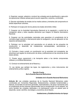 4. Organizar, equipar, adiestrar y conducir las unidades para la planificación y ejecución
de operaciones militares aéreas para la acción específica, conjunta y combinada;
5. Ejecutar actividades de empleo de los medios aéreos y terrestres del componente en
tareas específicas rutinarias;
6. Participar en la ejecución de los planes de empleo del ámbito militar;
7. Cooperar con la Autoridad Aeronáutica Nacional en la regulación y control de la
navegación aérea y todos aquellos elementos que integren el Sistema Aeronáutico
Nacional;
8. Cooperar con las autoridades nacionales para garantizar el cumplimiento de la
normativa legal nacional e internacional sobre la navegación y las de aplicación en los
espacios aeroespaciales;
9. Participar con la autoridad civil aeronáutica en el estudio de los proyectos de
construcción y desarrollo de instalaciones aeroespaciales, aeronáuticas y
aeroportuarias;
10. Formular y hacer cumplir, en coordinación con la autoridad civil competente, las
directrices que regulen la construcción de obras y edificaciones en las cercanías de las
bases aéreas;
11. Prestar apoyo operacional y de transporte aéreo a los demás componentes
militares y a la Milicia Bolivariana;
12. Conducir el entrenamiento de la Reserva y
13. Las demás que señalen las leyes, los reglamentos y otros instrumentos del
ordenamiento jurídico vigente.
Sección Cuarta
De la Guardia Nacional Bolivariana
Unidades de la Guardia Nacional Bolivariana
Artículo 40. Las unidades operativas de la Guardia Nacional Bolivariana están
constituidas por; Comandos Regionales, Destacamentos, unidades fundamentales y
básicas, funcionales de servicios generales, especializados y de apoyo necesarias para
el cumplimiento de las misiones operacionales que le correspondan o se le asignen, así
como también las unidades destinadas a la participación activa en planes para el
desarrollo, social, científico, tecnológico y económico de la Nación.
Instalaciones y Establecimientos de Apoyo
 