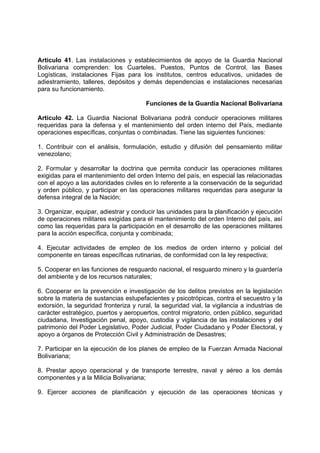 Articulo 41. Las instalaciones y establecimientos de apoyo de la Guardia Nacional
Bolivariana comprenden: los Cuarteles, Puestos, Puntos de Control, las Bases
Logísticas, instalaciones Fijas para los institutos, centros educativos, unidades de
adiestramiento, talleres, depósitos y demás dependencias e instalaciones necesarias
para su funcionamiento.
Funciones de la Guardia Nacional Bolivariana
Artículo 42. La Guardia Nacional Bolivariana podrá conducir operaciones militares
requeridas para la defensa y el mantenimiento del orden interno del País, mediante
operaciones específicas, conjuntas o combinadas. Tiene las siguientes funciones:
1. Contribuir con el análisis, formulación, estudio y difusión del pensamiento militar
venezolano;
2. Formular y desarrollar la doctrina que permita conducir las operaciones militares
exigidas para el mantenimiento del orden Interno del país, en especial las relacionadas
con el apoyo a las autoridades civiles en lo referente a la conservación de la seguridad
y orden público, y participar en las operaciones militares requeridas para asegurar la
defensa integral de la Nación;
3. Organizar, equipar, adiestrar y conducir las unidades para la planificación y ejecución
de operaciones militares exigidas para el mantenimiento del orden Interno del país, así
como las requeridas para la participación en el desarrollo de las operaciones militares
para la acción específica, conjunta y combinada;
4. Ejecutar actividades de empleo de los medios de orden interno y policial del
componente en tareas específicas rutinarias, de conformidad con la ley respectiva;
5. Cooperar en las funciones de resguardo nacional, el resguardo minero y la guardería
del ambiente y de los recursos naturales;
6. Cooperar en la prevención e investigación de los delitos previstos en la legislación
sobre la materia de sustancias estupefacientes y psicotrópicas, contra el secuestro y la
extorsión, la seguridad fronteriza y rural, la seguridad vial, la vigilancia a industrias de
carácter estratégico, puertos y aeropuertos, control migratorio, orden público, seguridad
ciudadana, Investigación penal, apoyo, custodia y vigilancia de las instalaciones y del
patrimonio del Poder Legislativo, Poder Judicial, Poder Ciudadano y Poder Electoral, y
apoyo a órganos de Protección Civil y Administración de Desastres;
7. Participar en la ejecución de los planes de empleo de la Fuerzan Armada Nacional
Bolivariana;
8. Prestar apoyo operacional y de transporte terrestre, naval y aéreo a los demás
componentes y a la Milicia Bolivariana;
9. Ejercer acciones de planificación y ejecución de las operaciones técnicas y
 