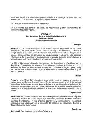 materiales de policía administrativa general, especial y de investigación penal conforme
a la ley, en cooperación con los organismos competentes;
10. Conducir el entrenamiento de la Reserva; y
11. Las demás que señalen las leyes, los reglamentos y otros instrumentos del
ordenamiento jurídico vigente.
CAPITULO V
Del Comando General de la Milicia Bolivariana
Sección Primera
Disposiciones Generales
Concepto
Artículo 43. La Milicia Bolivariana es un cuerpo especial organizado por el Estado
Venezolano, integrado por la Milicia Territorial y Cuerpos Combatientes, destinada a
complementar a la Fuerza Armada Nacional Bolivariana en la Defensa Integral de la
Nación, para contribuir en garantizar su independencia y soberanía. Los aspectos
inherentes a la organización, funcionamiento y demás aspectos administrativos y
operacionales serán determinados por el reglamento respectivo.
La Milicia Bolivariana depende directamente del Presidente o Presidenta de la
República y Comandante en Jefe de la Fuerza Armada Nacional Bolivariana en todo lo
relativo a los aspectos operacionales a través del Comando Estratégico Operacional y
para los asuntos administrativos dependerá del Ministro o Ministro del Poder Popular
para la Defensa.
Misión
Artículo 44. La Milicia Bolivariana tiene como misión entrenar, preparar y organizar al
pueblo para la Defensa Integral con el fin de complementar el nivel de apresto
operacional de la Fuerza Armada Nacional Bolivariana, contribuir al mantenimiento del
orden interno, seguridad, defensa y desarrollo integral de la nación, con el propósito de
coadyuvar a la independencia, soberanía e integridad del espacio geográfico de la
Nación.
Organización
Artículo 45. La Milicia Bolivariana está organizada por un Comando General, Segundo
Comando y Jefatura de Estado Mayor, Agrupamientos, Unidades de Milicia Territorial,
Cuerpos Combatientes y los órganos operativos y administrativos funcionales
necesarios para coadyuvar en la ejecución de acciones de seguridad, defensa y
desarrollo integral de la Nación.
Funciones
Artículo 46. Son funciones de la Milicia Bolivariana;
 