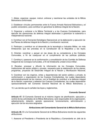 1. Alistar, organizar, equipar, instruir, entrenar y reentrenar las unidades de la Milicia
Bolivariana conformada;
2. Establecer vínculos permanentes entre la Fuerza Armada Nacional Bolivariana y el
pueblo venezolano, para contribuir en garantizar la defensa integral de la Nación;
3. Organizar y entrenar a la Milicia Territorial y a los Cuerpos Combatientes, para
ejecutar las operaciones de defensa integral destinadas a garantizar la soberanía e
independencia nacional;
4. Contribuir con el Comando Estratégico Operacional, en la elaboración y ejecución de
los Planes de defensa Integral de la Nación y movilización nacional;
5. Participar y contribuir en el desarrollo de la tecnología e Industria Militar, sin más
limitaciones que las previstas en la Constitución de la República y las leyes;
6. Orientar, coordinar y apoyar en (as áreas de su competencia a los Consejos
Comunales, a fin de coadyuvar en el cumplimiento de las políticas públicas;
7. Contribuir y asesorar en la conformación y consolidación de los Comités de Defensa
Integral de los Consejos Comunales, a fin de fortalecerla unidad cívico-militar;
8. Recabar, procesar y difundir la información de los Consejos Comunales,
Instituciones del sector público y privado, necesaria para la elaboración de los planes,
programas, proyectos de Desarrollo Integral de la Nación y Movilización Nacional;
9. Coordinar con los órganos, entes y dependencias del sector público y privado, la
conformación y organización de los Cuerpos Combatientes, los cuales dependerán
administrativamente de los mismos, con la finalidad de contribuir a la defensa integral
de la Nación; supervisar y adiestrar los Cuerpos Combatientes, los cuales dependerán
operacionalmente del Comando General Nacional de la Milicia Bolivariana; y
10. Las demás que le señalen las leyes y reglamentos.
Comando General
Artículo 47. El Comando General es el máximo órgano de planificación, ejecución y
control de las actividades de la Milicia Bolivariana; será responsable de la organización,
adiestramiento, dotación, apresto operacional, funcionamiento, administración y
ejecución de los recursos asignados.
Atribuciones del Comandante General de la Milicia Bolivariana
Artículo 48. El o la Comandante General de la Milicia Bolivariana tendrá las siguientes
atribuciones:
1. Asesorar al Presidente o Presidenta de la República y Comandante en Jefe de la
 