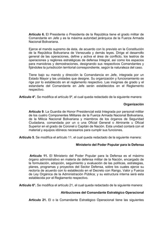 Artículo 6. El Presidente o Presidenta de la República tiene el grado militar de
Comandante en Jefe y es la máxima autoridad jerárquica de la Fuerza Armada
Nacional Bolivariana.
Ejerce el mando supremo de ésta, de acuerdo con lo previsto en la Constitución
de la República Bolivariana de Venezuela y demás leyes. Dirige el desarrollo
general de las operaciones, define y activa el área de conflicto, los teatros de
operaciones y reglones estratégicas de defensa Integral, así como los espacios
para maniobras y demostraciones, designando sus respectivos Comandantes y
fijándoles la jurisdicción territorial correspondiente, según la naturaleza del caso.
Tiene bajo su mando y dirección la Comandancia en Jefe, integrada por un
Estado Mayor y las unidades que designe. Su organización y funcionamiento se
rige por lo establecido en el reglamento respectivo. Las insignias de grado y el
estandarte del Comandante en Jefe serán establecidos en el Reglamento
respectivo.
Artículo 4°. Se modifica el artículo 9º, el cual queda redactado de la siguiente manera:
Organización
Artículo 9. La Guardia de Honor Presidencial está Integrada por personal militar
de los cuatro Componentes Militares de la Fuerza Armada Nacional Bolivariana,
de la Milicia Nacional Bolivariana y miembros de los órganos de Seguridad
Ciudadana, comandada por un o una Oficial General o Almirante u Oficial
Superior en el grado de Coronel o Capitán de Nación. Esta unidad contará con el
material y equipos idóneos necesarios para cumplir sus funciones.
Artículo 5. Se modifica el artículo 11, el cual queda redactado de la siguiente manera:
Ministerio del Poder Popular para la Defensa
Artículo 11. El Ministerio del Poder Popular para la Defensa es el máximo
órgano administrativo en materia de defensa militar de la Nación, encargado de
la formulación, adopción, seguimiento y evaluación de las políticas, estrategias,
planes, programas y proyectos del Sector Defensa, sobre los cuales ejerce su
rectoría de acuerdo con lo establecido en el Decreto con Rango, Valor y Fuerza
de Ley Orgánica de la Administración Pública; y su estructura interna será esta
establecida por el Reglamento respectivo.
Artículo 6°. Se modifica el artículo 21, el cual queda redactado de la siguiente manera:
Atribuciones del Comandante Estratégico Operacional
Artículo 21. El o la Comandante Estratégico Operacional tiene las siguientes
 