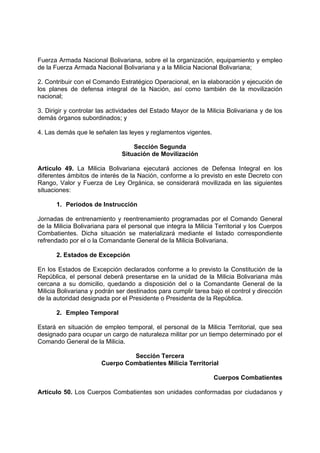 Fuerza Armada Nacional Bolivariana, sobre el la organización, equipamiento y empleo
de la Fuerza Armada Nacional Bolivariana y a la Milicia Nacional Bolivariana;
2. Contribuir con el Comando Estratégico Operacional, en la elaboración y ejecución de
los planes de defensa integral de la Nación, así como también de la movilización
nacional;
3. Dirigir y controlar las actividades del Estado Mayor de la Milicia Bolivariana y de los
demás órganos subordinados; y
4. Las demás que le señalen las leyes y reglamentos vigentes.
Sección Segunda
Situación de Movilización
Artículo 49. La Milicia Bolivariana ejecutará acciones de Defensa Integral en los
diferentes ámbitos de interés de la Nación, conforme a lo previsto en este Decreto con
Rango, Valor y Fuerza de Ley Orgánica, se considerará movilizada en las siguientes
situaciones:
1. Periodos de Instrucción
Jornadas de entrenamiento y reentrenamiento programadas por el Comando General
de la Milicia Bolivariana para el personal que integra la Milicia Territorial y los Cuerpos
Combatientes. Dicha situación se materializará mediante el listado correspondiente
refrendado por el o la Comandante General de la Milicia Bolivariana.
2. Estados de Excepción
En los Estados de Excepción declarados conforme a lo previsto la Constitución de la
República, el personal deberá presentarse en la unidad de la Milicia Bolivariana más
cercana a su domicilio, quedando a disposición del o la Comandante General de la
Milicia Bolivariana y podrán ser destinados para cumplir tarea bajo el control y dirección
de la autoridad designada por el Presidente o Presidenta de la República.
2. Empleo Temporal
Estará en situación de empleo temporal, el personal de la Milicia Territorial, que sea
designado para ocupar un cargo de naturaleza militar por un tiempo determinado por el
Comando General de la Milicia.
Sección Tercera
Cuerpo Combatientes Milicia Territorial
Cuerpos Combatientes
Artículo 50. Los Cuerpos Combatientes son unidades conformadas por ciudadanos y
 