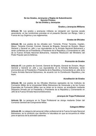 De los Grados, Jerarquías y Reglas de Subordinación
Sección Primera
De los Grados y Jerarquías
Grados y Jerarquías Militares
Artículo 55. Los grados y jerarquías militares se otorgarán por rigurosa escala
ascendente, en las condiciones previstas en el presente Decreto con Rango, Valor y
Fuerza de Ley Orgánica y sus reglamentos.
Grados de Oficiales
Artículo 56. Los grados de los oficiales son: Teniente, Primer Teniente, Capitán,
Mayor, Teniente Coronel, Coronel, General de Brigada, General de División, Mayor
General y General en Jefe y sus equivalentes en la Armada Nacional Bolivariana y
serán conferidos por el Presidente o Presidenta de la República y Comandante en Jefe
de la Fuerza Armada Nacional Bolivariana, mediante Resolución del Ministerio del
Poder Popular para la Defensa.
Promoción de Grados
Artículo 57. Los grados de Coronel, General de Brigada, General de División, Mayor
General y General en Jefe y sus equivalentes en la Armada Bolivariana, serán
promovidos por el Presidente o Presidenta de la República y Comandante en Jefe de la
Fuerza Armada Nacional Bolivariana, de acuerdo con la Constitución República y las
leyes.
Acreditación de Grados
Artículo 58. Los grados de los Oficiales Efectivos egresados de los Institutos de
Formación Militar de la Universidad Militar Bolivariana de Venezuela y de los Cursos
Especiales de Formación Militar que se dicten en la misma, se acreditarán mediante
Despacho firmado por el Presidente o Presidenta de la República y Comandante en
Jefe de la Fuerza Armada Nacional Bolivariana.
Jerarquía de Tropa Profesional
Artículo 59. La jerarquía en la Tropa Profesional se otorga mediante Orden del
Comando General del Componente Militar.
Categoría Militar
Artículo 60. La categoría del personal militar profesional de la Fuerza Armada Nacional
Bolivariana, es la condición que identifica la naturaleza en que se encuentra el militar
para el ejercicio de la actividad castrense.
 