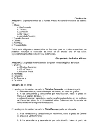 Clasificación
Artículo 61. El personal militar de la Fuerza Armada Nacional Bolivariana, se clasifica
en:
1. Oficial:
a. De Comando;
b. Técnico;
c. Asimilado
d. De Tropa; y
e. Asimilado Técnico;
2. Tropa Profesional;
3. Cadete;
4. Alumno; y
5. Tropa Alistada.
Todos están obligados a desempeñar las funciones para las cuales se nombren, no
pudiendo renunciar ni excusarse de servir en un empleo sino en los casos
excepcionales previstos en las leyes y reglamentos.
Otorgamiento de Grados Militares
Artículo 62. Los grados militares sólo se otorgarán en las categorías de Oficial:
1. Efectivo:
a. Oficial de Comando
b. Oficial Técnico;
c. Oficial de Tropa.
2. Asimilado;
3. Honorario;
4. De Reserva; y
5. De Milicia.
Categoría de efectivo:
1. La categoría de efectivo para el o la Oficial de Comando, podrá ser otorgada:
a. A los venezolanos y venezolanas por nacimiento, en todos los grados;
b. A los venezolanos y venezolanas por naturalización, hasta el grado de
Coronel, o Capitán de Navío; y
c. A los extranjeros y extranjeras, que hayan efectuado estudios en los Institutos
de Formación Militar de la Universidad Militar Bolivariana de Venezuela, de
conformidad con el reglamento respectivo.
2. La categoría de efectivo para el o la Oficial Técnico, podrá ser otorgada:
a. A los venezolanos y venezolanas por nacimiento, hasta el grado de General
de Brigada o Contralmirante;
b. A los venezolanos y venezolanas por naturalización, hasta el grado de
 