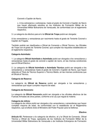 Coronel o Capitán de Navío.
c. A los extranjeros o extranjeras, hasta el grado de Coronel o Capitán de Navío
que hayan efectuado estudios en los Institutos de Formación Militar de la
Universidad Militar Bolivariana de Venezuela, de conformidad con el reglamento
respectivo.
3. La categoría de efectivo para el o la Oficial de Tropa podrá ser otorgada:
A los venezolanos y venezolanas por nacimiento hasta el grado de Teniente Coronel o
Capitán de Fragata.
También podrán ser clasificados a Oficial de Comando u Oficial Técnico, los Oficiales
de Tropa con el grado de Teniente Coronel, que cumplan los requisitos establecidos en
el reglamento respectivo.
Categoría Asimilado:
1. La categoría Oficial Asimilado o Asimilada podrá ser otorgada a los venezolanos y
venezolanas hasta el grado de coronel o capitán de navío, en las mismas condiciones
que el Oficial Efectivo.
2. La categoría de Oficial Asimilado o Asimilada Técnico podrá ser otorgada a los
venezolanos y venezolanas hasta el grado de Coronel o Capitán de Navío, que hayan
obtenido el Título de Técnico Superior o Técnico Medio, en las mismas condiciones que
el Oficial al Técnico.
Categoría de Reserva:
La categoría de Oficial de Reserva podrá ser otorgada a los venezolanos y
venezolanas que hayan cumplido mayoría de edad.
Categoría de Honorario:
La categoría de Oficial Honorario podrá ser otorgada a los oficiales efectivos de las
Fuerzas Armadas de otros países, conforme a la Ley que regula la materia.
Categoría de milicia:
La categoría de milicia podrá ser otorgada a los venezolanos y venezolanas que hayan
cumplido mayoría de edad, de conformidad con lo establecido en el Reglamento
respectivo, que al efecto dicte el Ministerio del Poder Popular para la Defensa.
Efectivo
Artículo 63. Pertenecen a la categoría de efectivo, el y la Oficial de Comando, Oficial
Técnico y Oficial de Tropa, egresados de los Institutos de Formación Militar de la
Universidad Militar Bolivariana de Venezuela o de Institutos Extranjeros de Formación
 