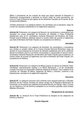 Militar o procedentes de los cuerpos de tropa que hayan obtenido el Despacho o
Resolución correspondiente y ejercerán la carrera militar de modo permanente, así
como la Tropa Profesional que egrese de las diferentes Escuelas de formación de los
Componentes Militares.
También pertenecen a la categoría efectivo, los asimilados que la adquieran, luego de
cumplir los requisitos establecidos en el reglamento respectivo.
Reserva
Artículo 64. Pertenecen a la categoría de Reserva, los venezolanos y venezolanas que
aprueben los cursos especiales de formación de Oficiales o Tropa Profesional
establecidos para tal fin, acreditados mediante Resolución del Ministerio del Poder
Popular para la Defensa, debiendo ejercer la carrera militar de acuerdo al reglamento
que dicte el Ministerio del Poder Popular con competencia en Defensa.
Asimilado
Artículo 65. Pertenecen a la categoría de Asimilado, los venezolanos y venezolanas
que reciban un empleo dentro de la Fuerza Armada Nacional Bolivariana luego de
aprobar el Curso Especial de Formación de Oficiales establecido para tal fin, debiendo
ejercer la profesión para la cual fueron incorporados o incorporadas al servicio activo,
acreditados mediante Resolución del Ministerio del Poder Popular para la Defensa y la
carrera militar de acuerdo al reglamento que dicte el Ministerio del Poder Popular con
competencia en Defensa.
Milicia
Artículo 66. Pertenecen a la categoría de Milicia quienes sin ejercer la profesión militar
manifiesten voluntariamente ingresar a la Milicia Bolivariana; y al ser movilizadas
cumplan funciones a la Seguridad y Defensa Integral de la Nación, como militares en la
condición de: Oficiales de Milicia, Sargentos de Milicia y miliciano, conforme a las
disposiciones previstas en el reglamento respectivo.
Honorario
Artículo 67. La categoría honorario será conferida como especial distinción a Oficiales
Efectivos de las Fuerzas Armadas de países amigos de la República Bolivariana de
Venezuela, en los grados que establece el presente Decreto con Rango, Valor y Fuerza
de Ley Orgánica y en los términos señalados en la normativa aplicable sobre Grados
Militares Honorarlos.
Otorgamiento de Jerarquías
Artículo 68. La Jerarquía de la Tropa Profesional se otorgará en las categorías de
Efectivo y Reserva.
Sección Segunda
 