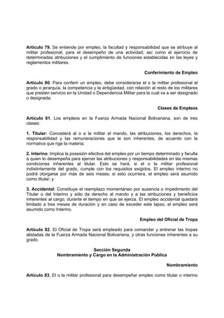 Artículo 79. Se entiende por empleo, la facultad y responsabilidad que se atribuye al
militar profesional, para el desempeño de una actividad; así como el ejercicio de
determinadas atribuciones y el cumplimiento de funciones establecidas en las leyes y
reglamentos militares.
Conferimiento de Empleo
Artículo 80. Para conferir un empleo, debe considerarse el o la militar profesional el
grado o jerarquía, la competencia y la antigüedad, con relación al resto de los militares
que presten servicio en la Unidad o Dependencia Militar para la cual va a ser designado
o designada.
Clases de Empleos
Artículo 81. Los empleos en la Fuerza Armada Nacional Bolivariana, son de tres
clases:
1. Titular: Concederá al o a la militar el mando, las atribuciones, los derechos, la
responsabilidad y las remuneraciones que le son inherentes, de acuerdo con la
normativa que rige la materia;
2. Interino: Implica la posesión efectiva del empleo por un tiempo determinado y faculta
a quien lo desempeña para ejercer las atribuciones y responsabilidades en las mismas
condiciones inherentes al titular. Esto se hará, si el o la militar profesional
indistintamente del grado, cumple con los requisitos exigidos. El empleo interino no
podrá otorgarse por más de seis meses; si esto ocurriera, el empleo será asumido
como titular; y
3. Accidental: Constituye el reemplazo momentáneo por ausencia o impedimento del
Titular o del Interino y sólo da derecho al mando y a las atribuciones y beneficios
inherentes al cargo, durante el tiempo en que se ejerza. El empleo accidental quedará
limitado a tres meses de duración y en caso de exceder este lapso, el empleo será
asumido como Interino.
Empleo del Oficial de Tropa
Artículo 82. El Oficial de Tropa será empleado para comandar y entrenar las tropas
alistadas de la Fuerza Armada Nacional Bolivariana, y otras funciones inherentes a su
grado.
Sección Segunda
Nombramiento y Cargo en la Administración Pública
Nombramiento
Artículo 83. El o la militar profesional para desempeñar empleo como titular o interino
 