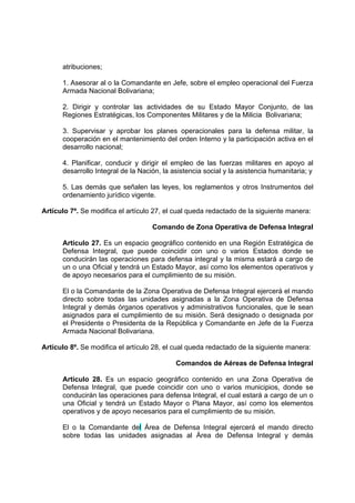 atribuciones;
1. Asesorar al o la Comandante en Jefe, sobre el empleo operacional del Fuerza
Armada Nacional Bolivariana;
2. Dirigir y controlar las actividades de su Estado Mayor Conjunto, de las
Regiones Estratégicas, los Componentes Militares y de la Milicia Bolivariana;
3. Supervisar y aprobar los planes operacionales para la defensa militar, la
cooperación en el mantenimiento del orden Interno y la participación activa en el
desarrollo nacional;
4. Planificar, conducir y dirigir el empleo de las fuerzas militares en apoyo al
desarrollo Integral de la Nación, la asistencia social y la asistencia humanitaria; y
5. Las demás que señalen las leyes, los reglamentos y otros Instrumentos del
ordenamiento jurídico vigente.
Artículo 7º. Se modifica el artículo 27, el cual queda redactado de la siguiente manera:
Comando de Zona Operativa de Defensa Integral
Artículo 27. Es un espacio geográfico contenido en una Región Estratégica de
Defensa Integral, que puede coincidir con uno o varios Estados donde se
conducirán las operaciones para defensa integral y la misma estará a cargo de
un o una Oficial y tendrá un Estado Mayor, así como los elementos operativos y
de apoyo necesarios para el cumplimiento de su misión.
El o la Comandante de la Zona Operativa de Defensa Integral ejercerá el mando
directo sobre todas las unidades asignadas a la Zona Operativa de Defensa
Integral y demás órganos operativos y administrativos funcionales, que le sean
asignados para el cumplimiento de su misión. Será designado o designada por
el Presidente o Presidenta de la República y Comandante en Jefe de la Fuerza
Armada Nacional Bolivariana.
Artículo 8º. Se modifica el artículo 28, el cual queda redactado de la siguiente manera:
Comandos de Aéreas de Defensa Integral
Artículo 28. Es un espacio geográfico contenido en una Zona Operativa de
Defensa Integral, que puede coincidir con uno o varios municipios, donde se
conducirán las operaciones para defensa Integral, el cual estará a cargo de un o
una Oficial y tendrá un Estado Mayor o Plana Mayor, así como los elementos
operativos y de apoyo necesarios para el cumplimiento de su misión.
El o la Comandante del Área de Defensa Integral ejercerá el mando directo
sobre todas las unidades asignadas al Área de Defensa Integral y demás
 
